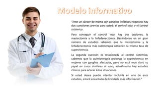 “Ante un cáncer de mama con ganglios linfáticos negativos hay
dos cuestiones previas para usted: el control local y el control
sistémico.
Para conseguir el control local hay dos opciones, la
mastectomía y la linfadenectomía. Basándonos en un gran
número de estudios sabemos que la mastectomía y la
linfadenectomía más radioterapia obtienen la misma tasa de
supervivencia.
La segunda cuestión es relacionada al control sistémico,
sabemos que la quimioterapia prolonga la supervivencia en
mujeres con ganglios afectados, pero no está muy claro su
papel en casos similares al suyo; actualmente hay estudios
clínicos para aclarar éstas situaciones.
Si usted desea puedo intentar incluirla en uno de esos
estudios, estaré encantado de brindarle más información.”
 