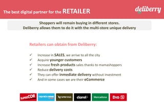The best digital partner for the RETAILER
Retailers can obtain from Deliberry:
✓ Increase in SALES, we arrive to all the city
✓ Acquire younger customers
✓ Increase fresh products sales thanks to mamashoppers
✓ Reduce delivery costs
✓ They can offer inmediate delivery without investment
✓ And in some cases we are their eCommerce
Shoppers will remain buying in different stores.
Deliberry allows them to do it with the multi-store unique delivery
 