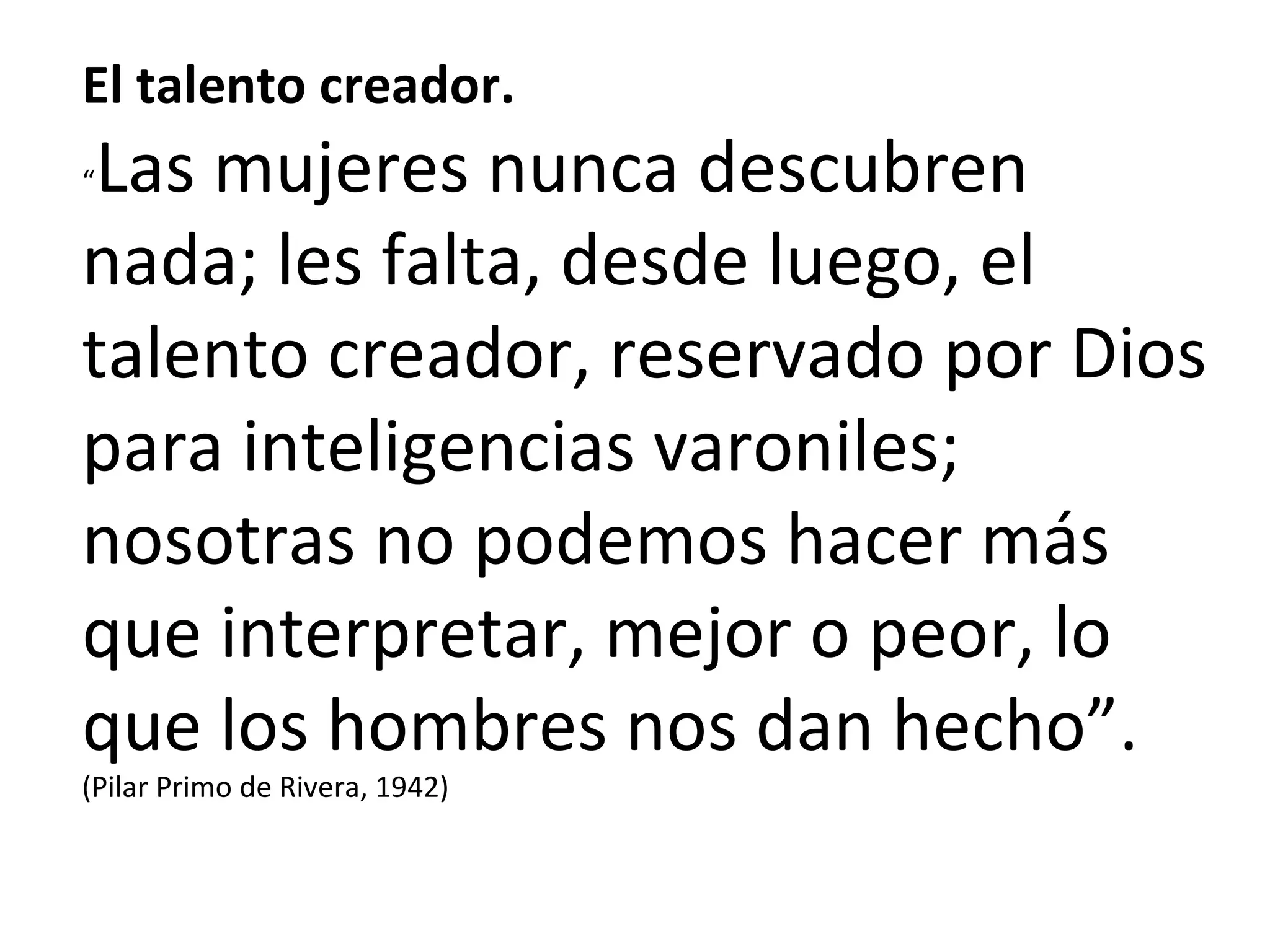 El talento creador. “ Las mujeres nunca descubren nada; les falta, desde luego, el talento creador, reservado por Dios para inteligencias varoniles; nosotras no podemos hacer más que interpretar, mejor o peor, lo que los hombres nos dan hecho”. (Pilar Primo de Rivera, 1942) 