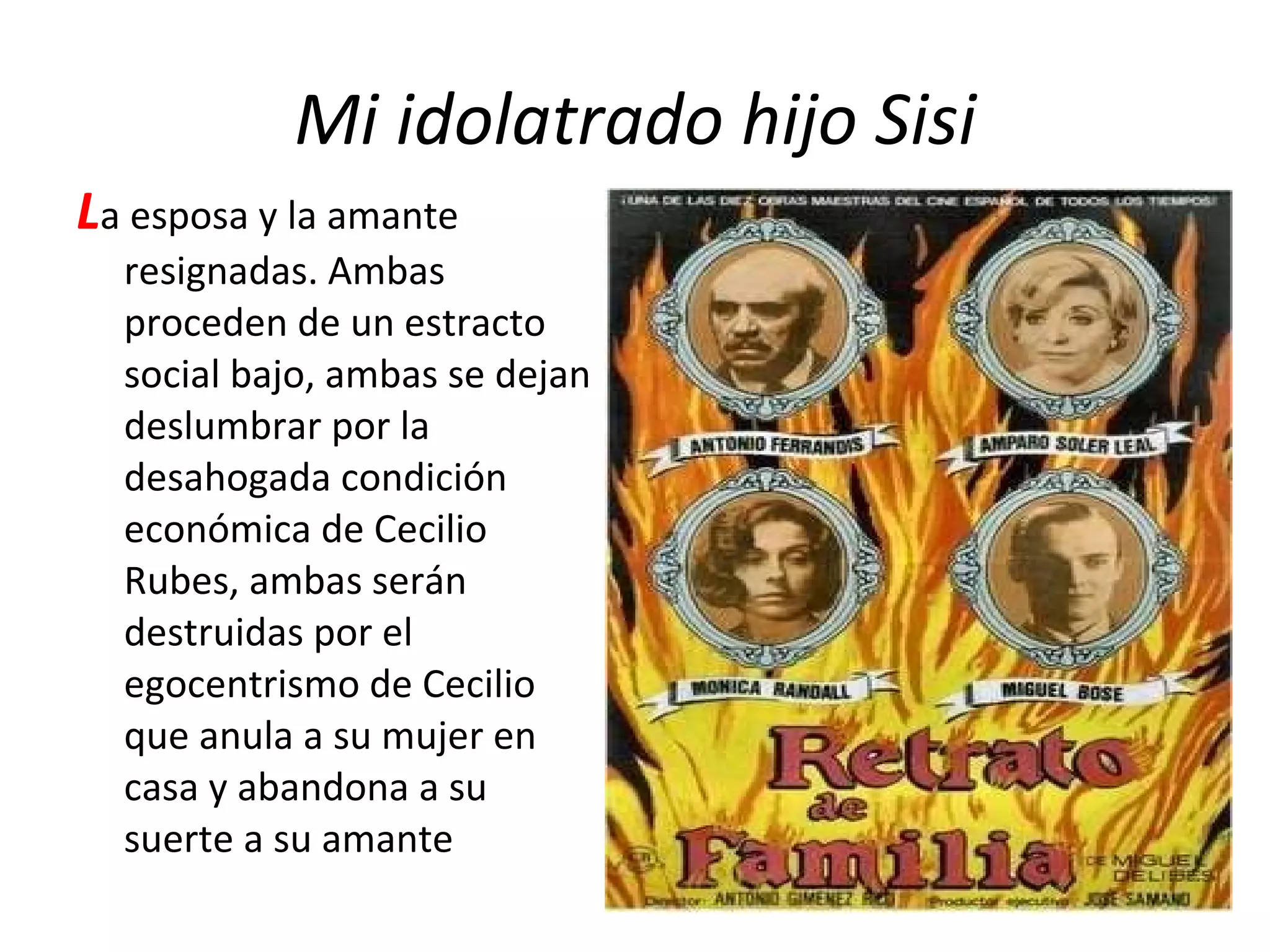 Mi idolatrado hijo Sisi L a esposa y la amante resignadas. Ambas proceden de un estracto social bajo, ambas se dejan deslumbrar por la desahogada condición económica de Cecilio Rubes, ambas serán destruidas por el egocentrismo de Cecilio que anula a su mujer en casa y abandona a su suerte a su amante 