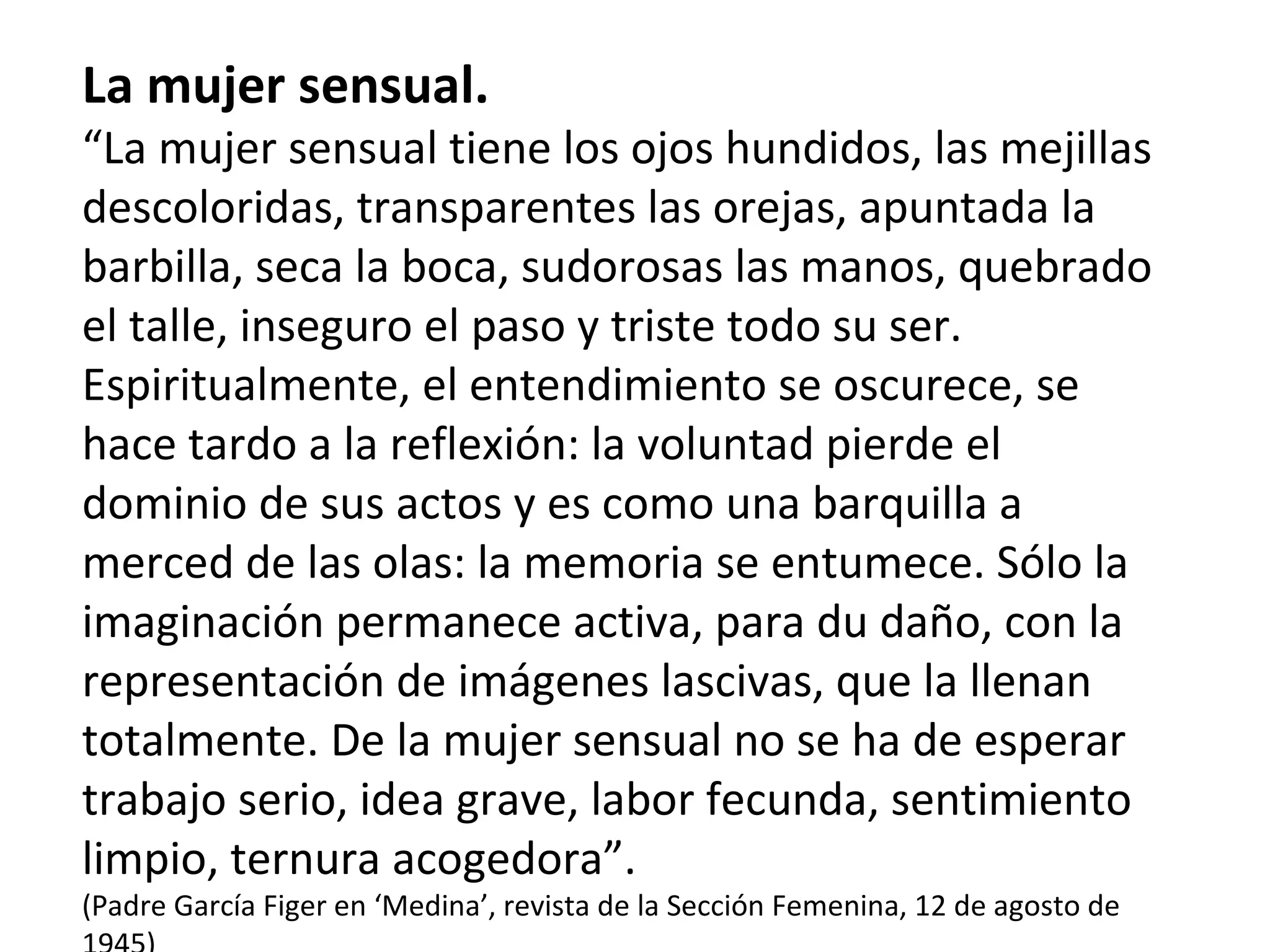 La mujer sensual. “ La mujer sensual tiene los ojos hundidos, las mejillas descoloridas, transparentes las orejas, apuntada la barbilla, seca la boca, sudorosas las manos, quebrado el talle, inseguro el paso y triste todo su ser.  Espiritualmente, el entendimiento se oscurece, se hace tardo a la reflexión: la voluntad pierde el dominio de sus actos y es como una barquilla a merced de las olas: la memoria se entumece. Sólo la imaginación permanece activa, para du daño, con la representación de imágenes lascivas, que la llenan totalmente. De la mujer sensual no se ha de esperar trabajo serio, idea grave, labor fecunda, sentimiento limpio, ternura acogedora”. (Padre García Figer en ‘Medina’, revista de la Sección Femenina, 12 de agosto de 1945) 
