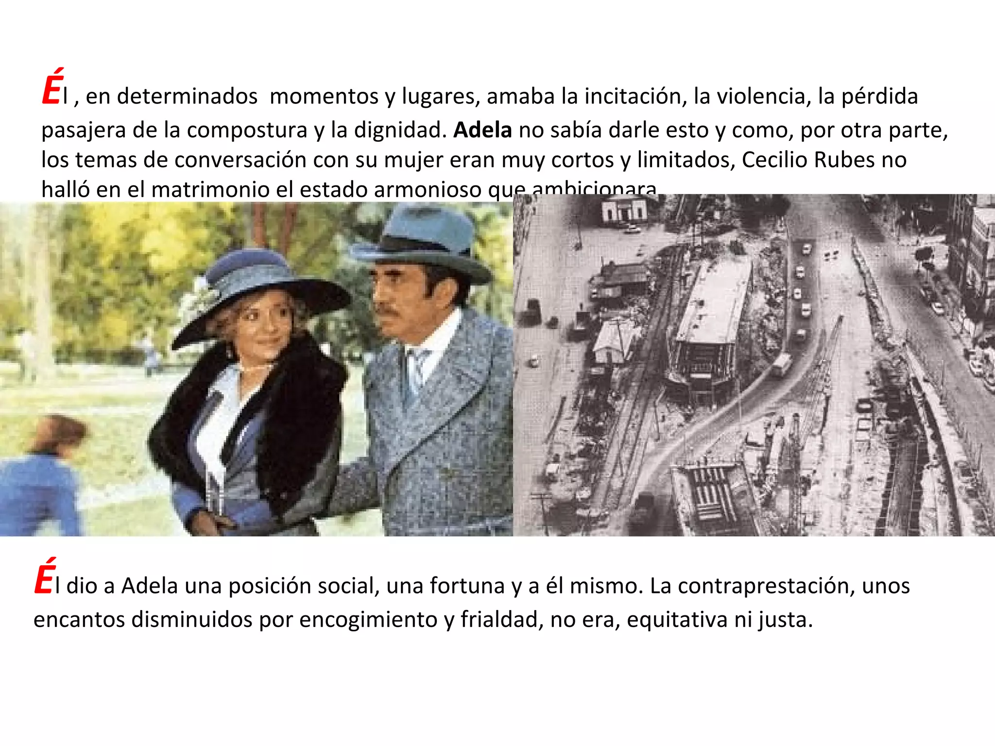 É l , en determinados  momentos y lugares, amaba la incitación, la violencia, la pérdida pasajera de la compostura y la dignidad.  Adela  no sabía darle esto y como, por otra parte, los temas de conversación con su mujer eran muy cortos y limitados, Cecilio Rubes no halló en el matrimonio el estado armonioso que ambicionara. É l dio a Adela una posición social, una fortuna y a él mismo. La contraprestación, unos encantos disminuidos por encogimiento y frialdad, no era, equitativa ni justa. 