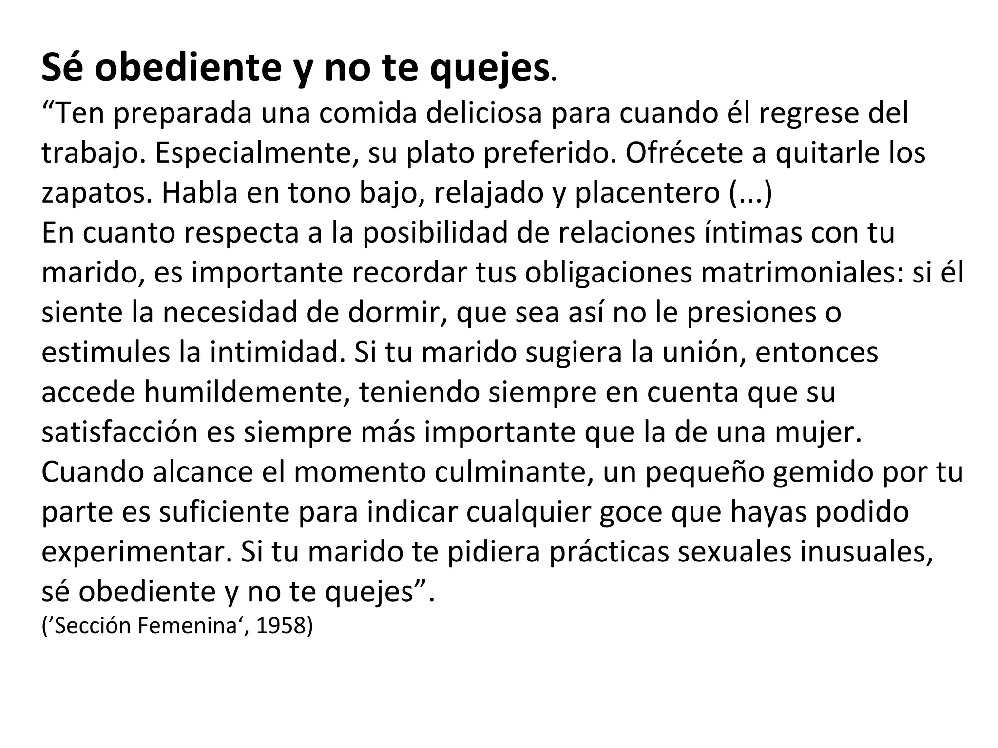 Sé obediente y no te quejes . “ Ten preparada una comida deliciosa para cuando él regrese del trabajo. Especialmente, su plato preferido. Ofrécete a quitarle los zapatos. Habla en tono bajo, relajado y placentero (...)  En cuanto respecta a la posibilidad de relaciones íntimas con tu marido, es importante recordar tus obligaciones matrimoniales: si él siente la necesidad de dormir, que sea así no le presiones o estimules la intimidad. Si tu marido sugiera la unión, entonces accede humildemente, teniendo siempre en cuenta que su satisfacción es siempre más importante que la de una mujer. Cuando alcance el momento culminante, un pequeño gemido por tu parte es suficiente para indicar cualquier goce que hayas podido experimentar. Si tu marido te pidiera prácticas sexuales inusuales, sé obediente y no te quejes”. (’Sección Femenina‘, 1958) 