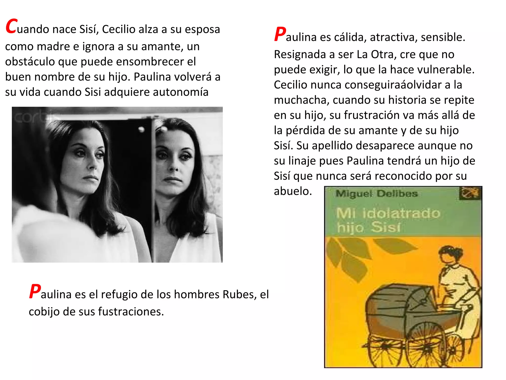 C uando nace Sisí, Cecilio alza a su esposa como madre e ignora a su amante, un obstáculo que puede ensombrecer el buen nombre de su hijo. Paulina volverá a su vida cuando Sisi adquiere autonomía P aulina es cálida, atractiva, sensible. Resignada a ser La Otra, cre que no puede exigir, lo que la hace vulnerable. Cecilio nunca conseguiraáolvidar a la muchacha, cuando su historia se repite en su hijo, su frustración va más allá de la pérdida de su amante y de su hijo Sisí. Su apellido desaparece aunque no su linaje pues Paulina tendrá un hijo de Sisí que nunca será reconocido por su abuelo. P aulina es el refugio de los hombres Rubes, el cobijo de sus fustraciones. 