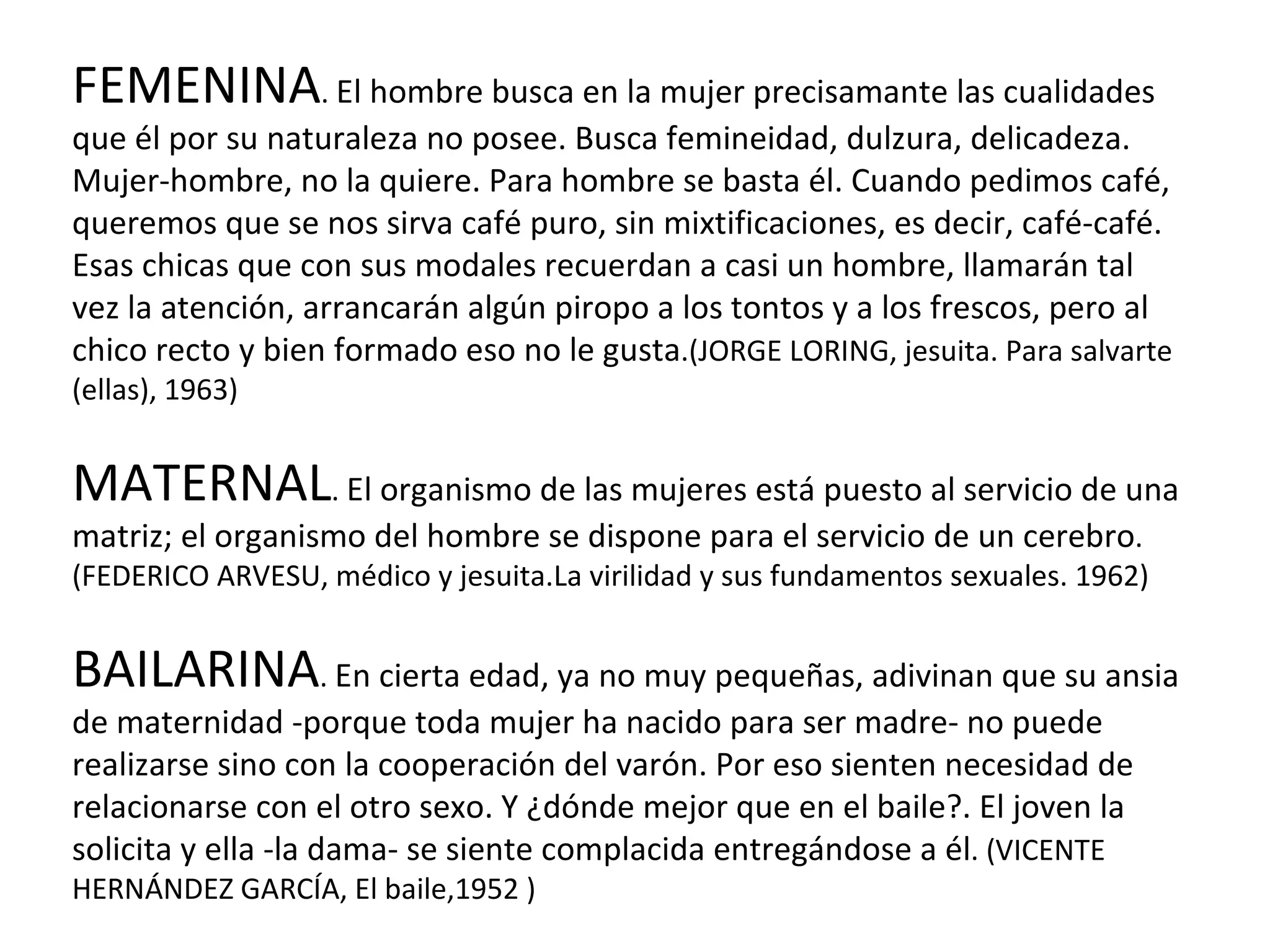 FEMENINA .  El hombre busca en la mujer precisamante las cualidades que él por su naturaleza no posee. Busca femineidad, dulzura, delicadeza. Mujer-hombre, no la quiere. Para hombre se basta él. Cuando pedimos café, queremos que se nos sirva café puro, sin mixtificaciones, es decir, café-café. Esas chicas que con sus modales recuerdan a casi un hombre, llamarán tal vez la atención, arrancarán algún piropo a los tontos y a los frescos, pero al chico recto y bien formado eso no le gusta .(JORGE LORING, jesuita. Para salvarte (ellas), 1963) MATERNAL .  El organismo de las mujeres está puesto al servicio de una matriz; el organismo del hombre se dispone para el servicio de un cerebro . (FEDERICO ARVESU, médico y jesuita.La virilidad y sus fundamentos sexuales. 1962) BAILARINA .  En cierta edad, ya no muy pequeñas, adivinan que su ansia de maternidad -porque toda mujer ha nacido para ser madre- no puede realizarse sino con la cooperación del varón. Por eso sienten necesidad de relacionarse con el otro sexo. Y ¿dónde mejor que en el baile?. El joven la solicita y ella -la dama- se siente complacida entregándose a él . (VICENTE HERNÁNDEZ GARCÍA, El baile,1952 ) 