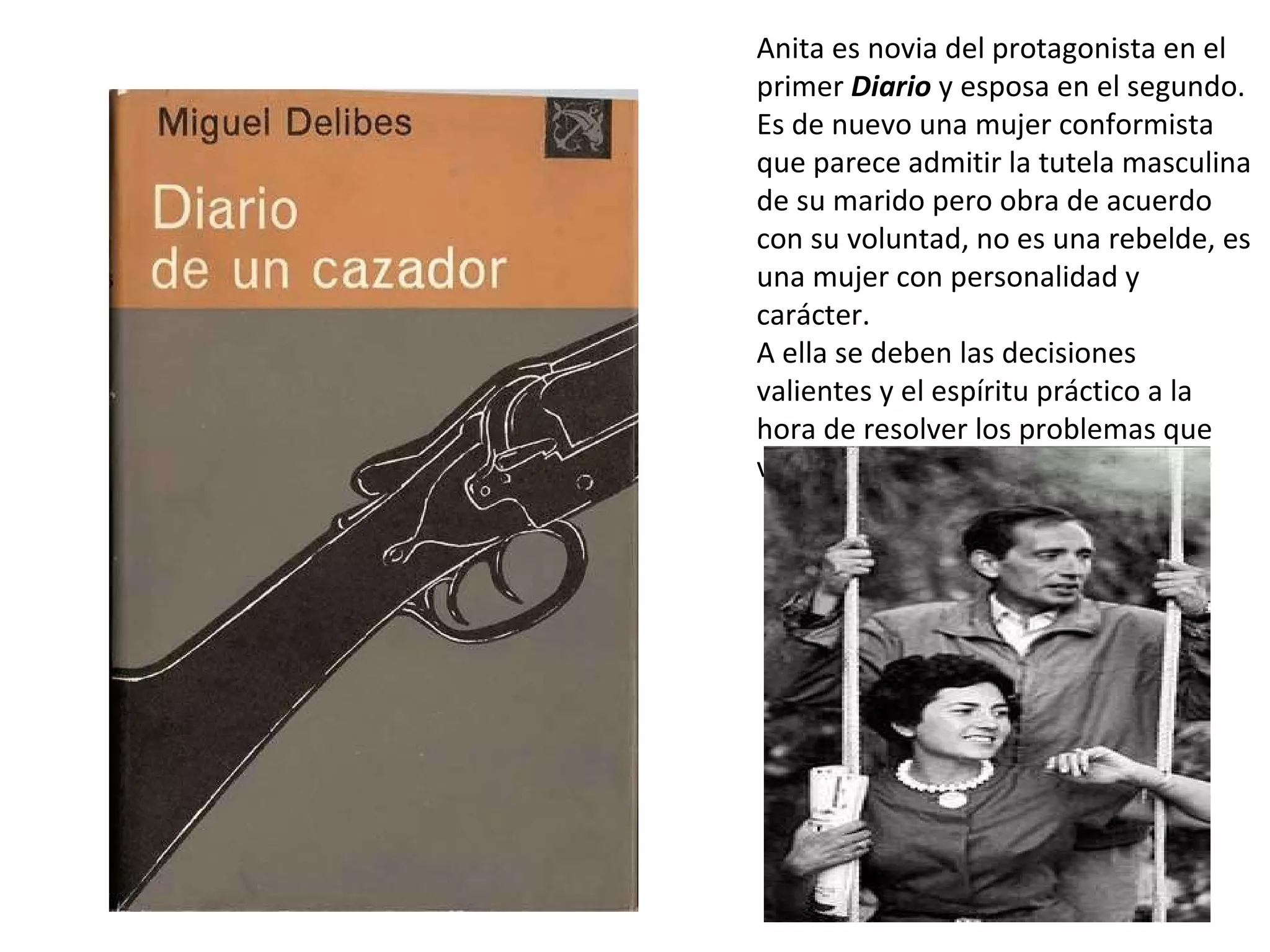 Anita es novia del protagonista en el primer  Diario  y esposa en el segundo. Es de nuevo una mujer conformista que parece admitir la tutela masculina de su marido pero obra de acuerdo con su voluntad, no es una rebelde, es una mujer con personalidad y carácter. A ella se deben las decisiones valientes y el espíritu práctico a la hora de resolver los problemas que van surgiendo.  