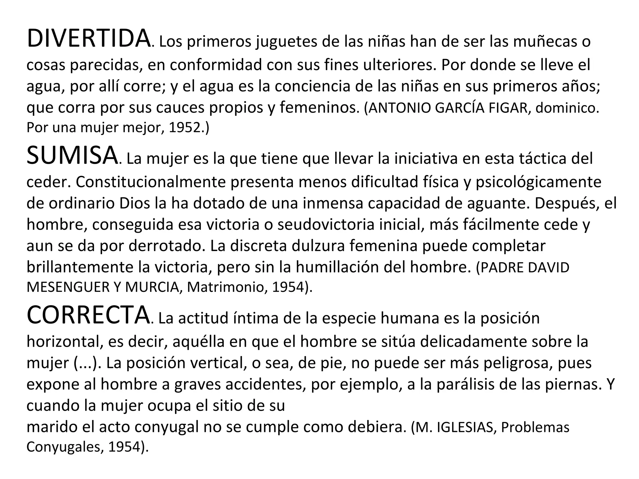 DIVERTIDA .  Los primeros juguetes de las niñas han de ser las muñecas o cosas parecidas, en conformidad con sus fines ulteriores. Por donde se lleve el agua, por allí corre; y el agua es la conciencia de las niñas en sus primeros años; que corra por sus cauces propios y femeninos . (ANTONIO GARCÍA FIGAR, dominico. Por una mujer mejor, 1952.) SUMISA .  La mujer es la que tiene que llevar la iniciativa en esta táctica del ceder. Constitucionalmente presenta menos dificultad física y psicológicamente de ordinario Dios la ha dotado de una inmensa capacidad de aguante. Después, el hombre, conseguida esa victoria o seudovictoria inicial, más fácilmente cede y aun se da por derrotado. La discreta dulzura femenina puede completar brillantemente la victoria, pero sin la humillación del hombre.  (PADRE DAVID MESENGUER Y MURCIA, Matrimonio, 1954). CORRECTA .  La actitud íntima de la especie humana es la posición horizontal, es decir, aquélla en que el hombre se sitúa delicadamente sobre la mujer (...). La posición vertical, o sea, de pie, no puede ser más peligrosa, pues expone al hombre a graves accidentes, por ejemplo, a la parálisis de las piernas. Y cuando la mujer ocupa el sitio de su marido el acto conyugal no se cumple como debiera . (M. IGLESIAS, Problemas Conyugales, 1954). 