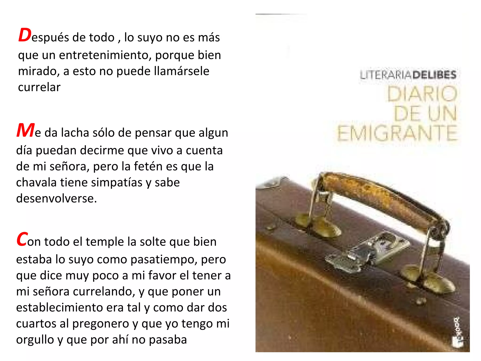 D espués de todo , lo suyo no es más que un entretenimiento, porque bien mirado, a esto no puede llamársele currelar M e da lacha sólo de pensar que algun día puedan decirme que vivo a cuenta de mi señora, pero la fetén es que la chavala tiene simpatías y sabe desenvolverse. C on todo el temple la solte que bien estaba lo suyo como pasatiempo, pero que dice muy poco a mi favor el tener a mi señora currelando, y que poner un establecimiento era tal y como dar dos cuartos al pregonero y que yo tengo mi orgullo y que por ahí no pasaba 