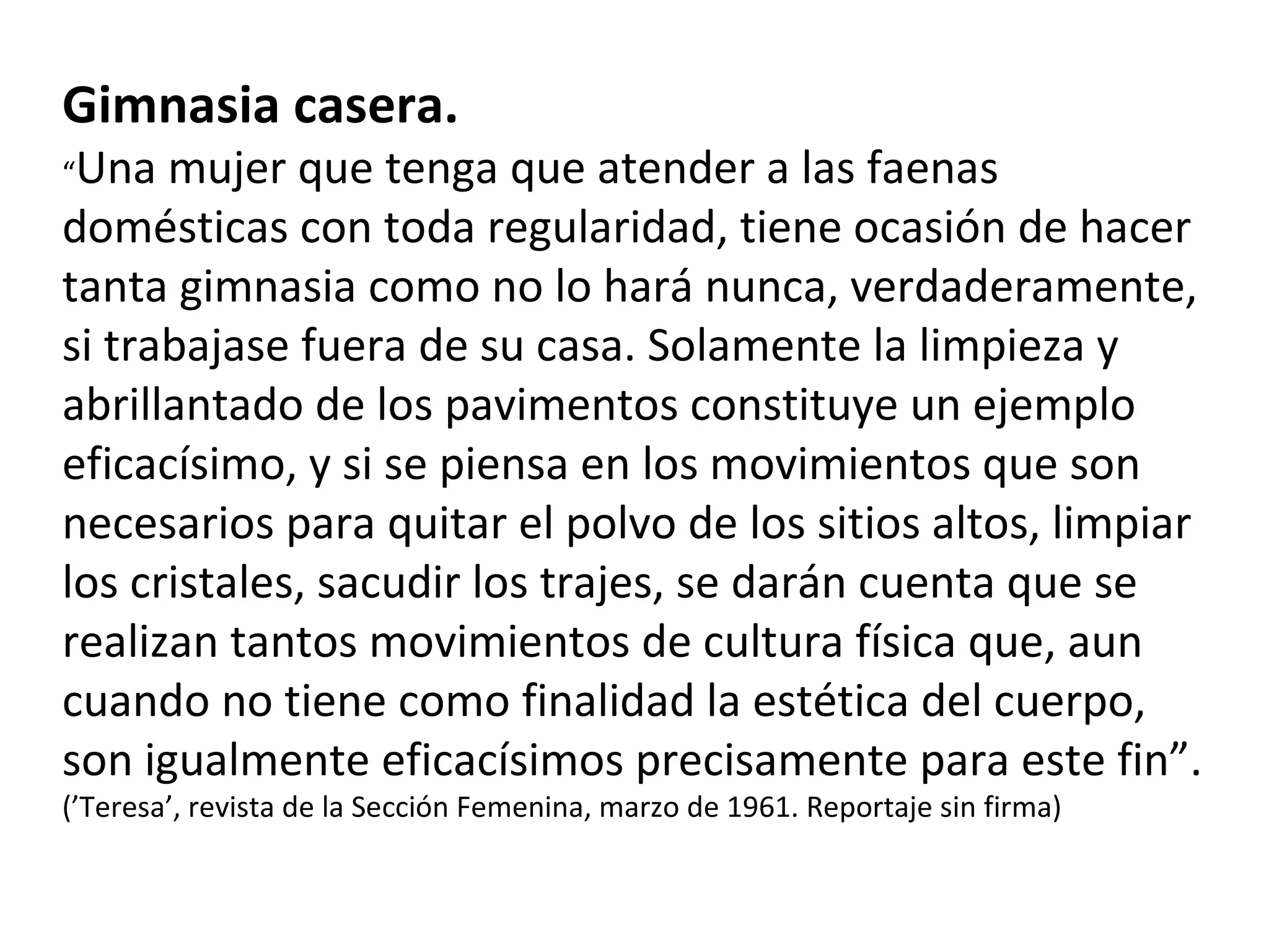 Gimnasia casera. “ Una mujer que tenga que atender a las faenas domésticas con toda regularidad, tiene ocasión de hacer tanta gimnasia como no lo hará nunca, verdaderamente, si trabajase fuera de su casa. Solamente la limpieza y abrillantado de los pavimentos constituye un ejemplo eficacísimo, y si se piensa en los movimientos que son necesarios para quitar el polvo de los sitios altos, limpiar los cristales, sacudir los trajes, se darán cuenta que se realizan tantos movimientos de cultura física que, aun cuando no tiene como finalidad la estética del cuerpo, son igualmente eficacísimos precisamente para este fin”. (’Teresa’, revista de la Sección Femenina, marzo de 1961. Reportaje sin firma) 