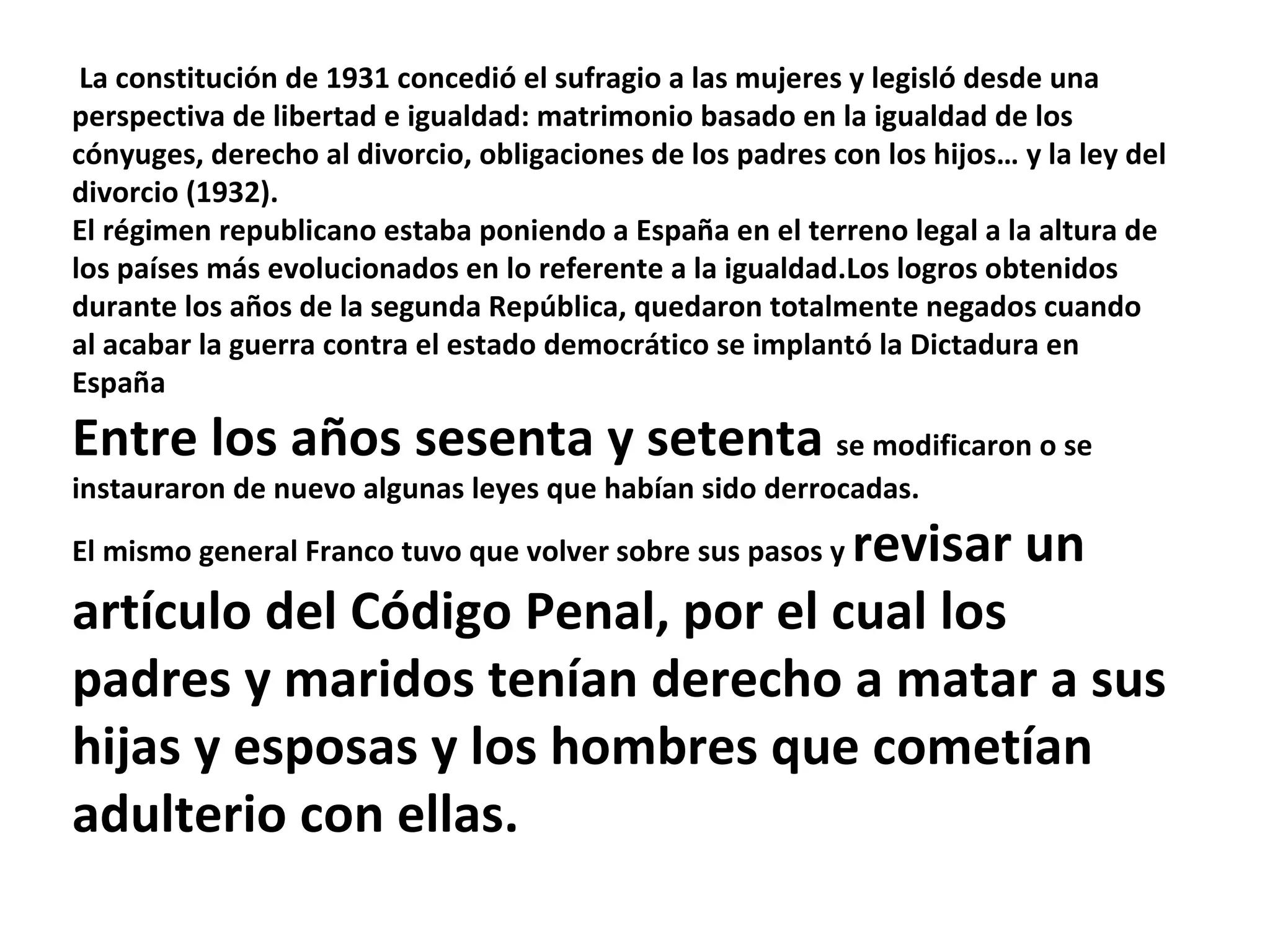 La constitución de 1931 concedió el sufragio a las mujeres y legisló desde una perspectiva de libertad e igualdad: matrimonio basado en la igualdad de los cónyuges, derecho al divorcio, obligaciones de los padres con los hijos… y la ley del divorcio (1932).  El régimen republicano estaba poniendo a España en el terreno legal a la altura de los países más evolucionados en lo referente a la igualdad.Los logros obtenidos durante los años de la segunda República, quedaron totalmente negados cuando al acabar la guerra contra el estado democrático se implantó la Dictadura en España Entre los años sesenta y setenta  se modificaron o se instauraron de nuevo algunas leyes que habían sido derrocadas.  El mismo general Franco tuvo que volver sobre sus pasos y  revisar un artículo del Código Penal, por el cual los padres y maridos tenían derecho a matar a sus hijas y esposas y los hombres que cometían adulterio con ellas. 