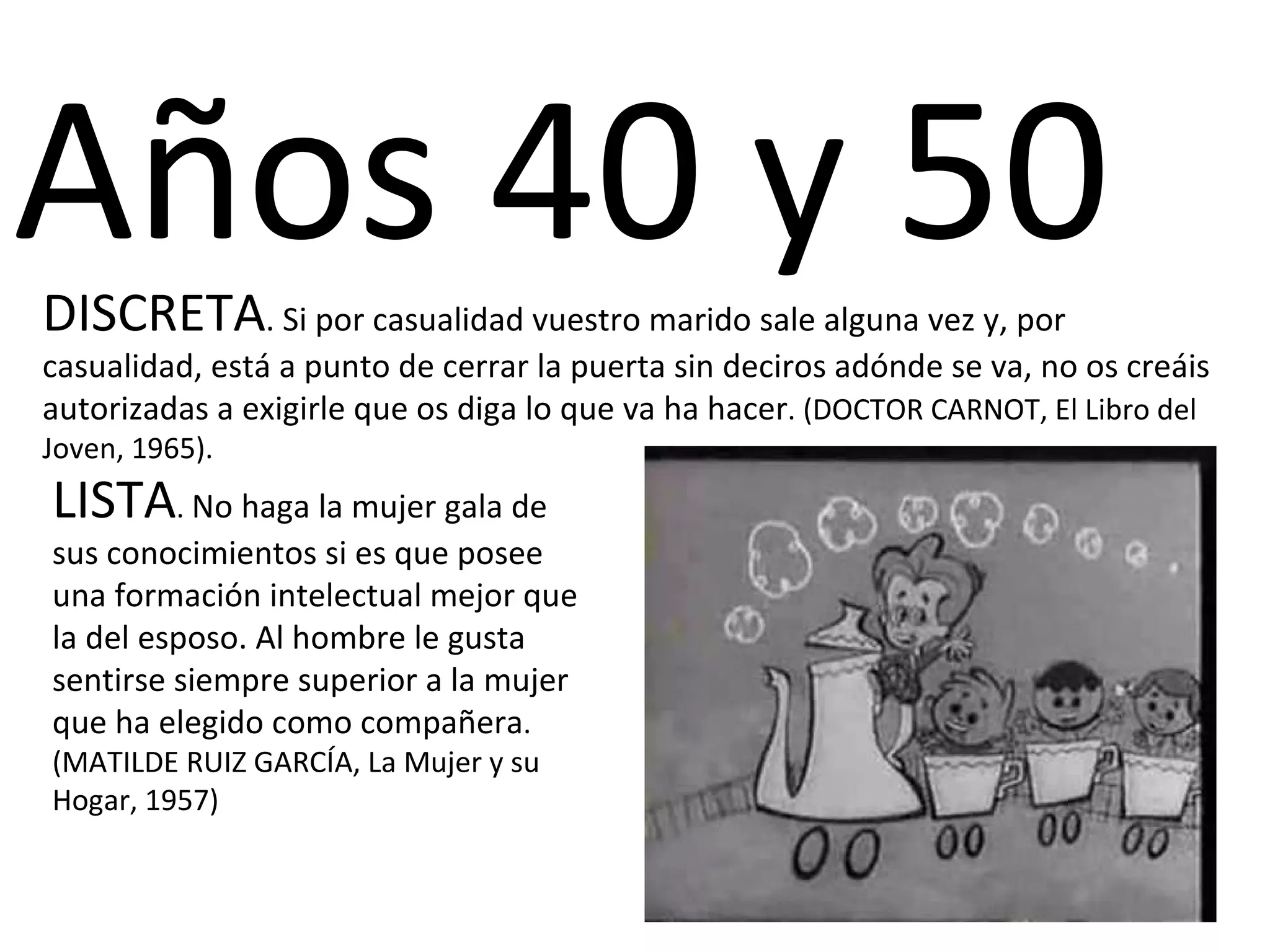 Años 40 y 50  DISCRETA . Si por casualidad vuestro marido sale alguna vez y, por casualidad, está a punto de cerrar la puerta sin deciros adónde se va, no os creáis autorizadas a exigirle que os diga lo que va ha hacer . (DOCTOR CARNOT, El Libro del Joven, 1965). LISTA .  No haga la mujer gala de sus conocimientos si es que posee una formación intelectual mejor que la del esposo. Al hombre le gusta sentirse siempre superior a la mujer que ha elegido como compañera . (MATILDE RUIZ GARCÍA, La Mujer y su Hogar, 1957) 