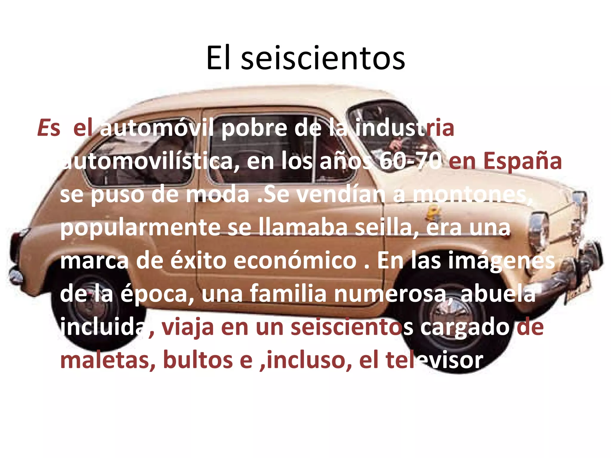 El seiscientos E s  el  automóvil pobre de la indust ria  automovilística, en los años 60-70  en España  se puso de moda .Se vendían a montones, popularmente se llamaba seilla, era una marca de éxito económico . En las imágenes de la época, una familia numerosa, abuela incluida , viaja en un seisciento s   cargado  de maletas, bultos e ,incluso, el tel evisor 