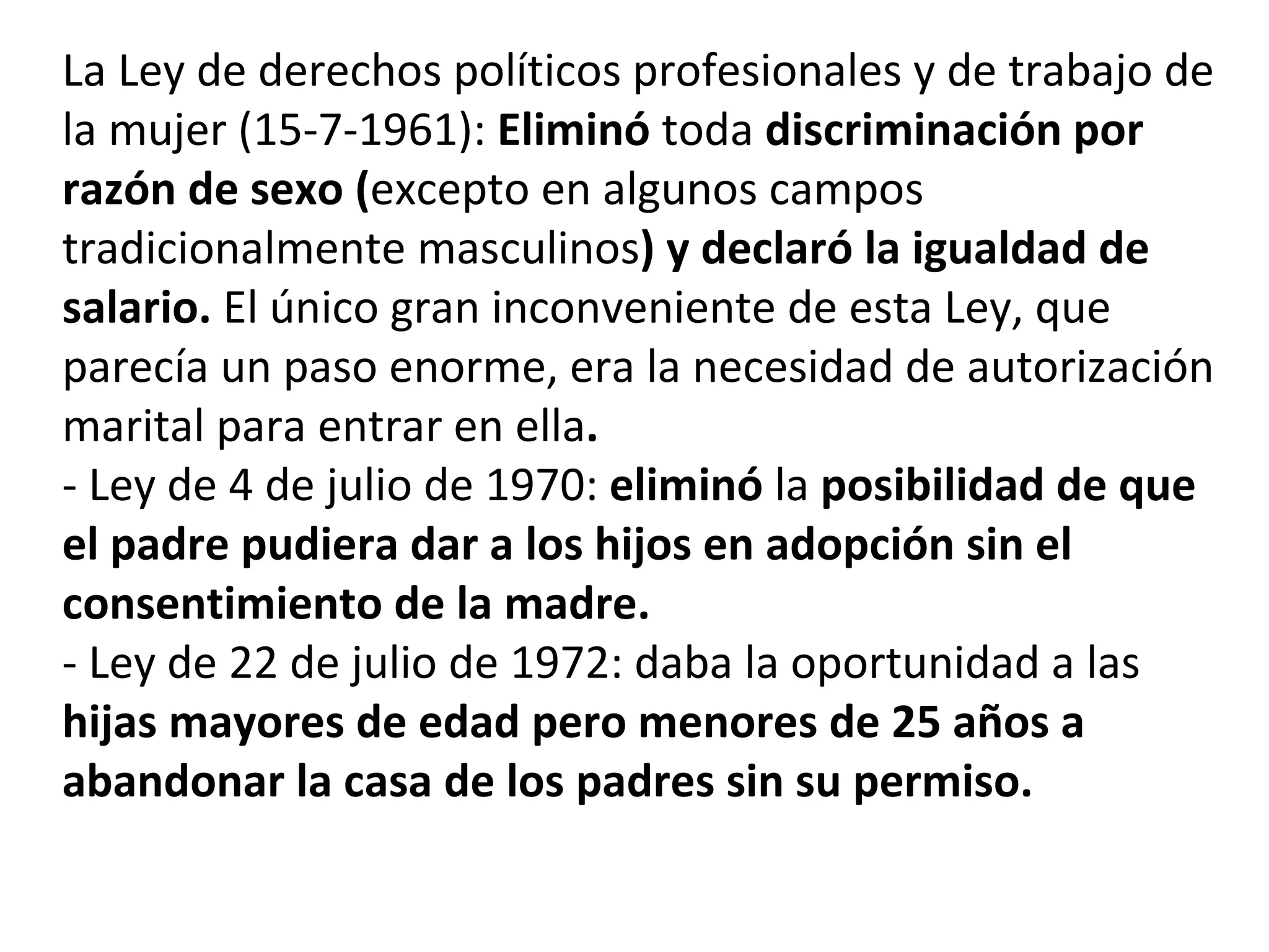 La Ley de derechos políticos profesionales y de trabajo de la mujer (15-7-1961):  Eliminó  toda  discriminación por razón de sexo ( excepto en algunos campos tradicionalmente masculinos ) y declaró la igualdad de salario.  El único gran inconveniente de esta Ley, que parecía un paso enorme, era la necesidad de autorización marital para entrar en ella . - Ley de 4 de julio de 1970:  eliminó  la  posibilidad de que el padre pudiera dar a los hijos en adopción sin el consentimiento de la madre.   - Ley de 22 de julio de 1972: daba la oportunidad a las  hijas mayores de edad pero menores de 25 años a abandonar la casa de los padres sin su permiso. 