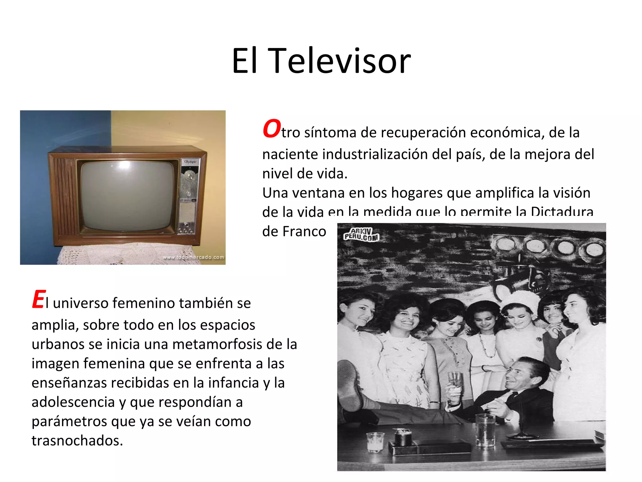 El Televisor O tro síntoma de recuperación económica, de la naciente industrialización del país, de la mejora del nivel de vida. Una ventana en los hogares que amplifica la visión de la vida en la medida que lo permite la Dictadura de Franco. E l universo femenino también se amplia, sobre todo en los espacios urbanos se inicia una metamorfosis de la imagen femenina que se enfrenta a las enseñanzas recibidas en la infancia y la adolescencia y que respondían a parámetros que ya se veían como trasnochados. 
