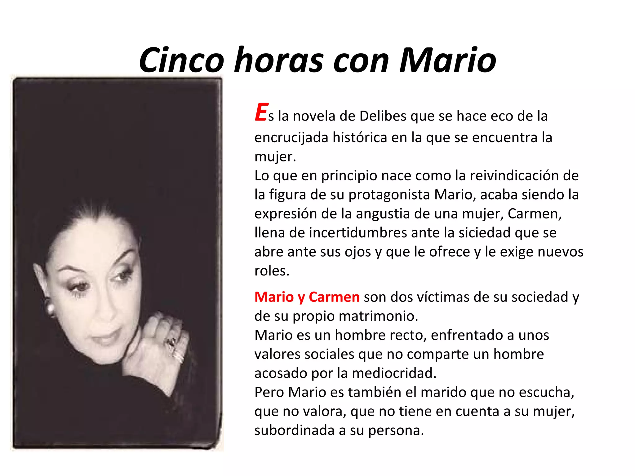 Cinco horas con Mario E s la novela de Delibes que se hace eco de la encrucijada histórica en la que se encuentra la mujer. Lo que en principio nace como la reivindicación de la figura de su protagonista Mario, acaba siendo la expresión de la angustia de una mujer, Carmen, llena de incertidumbres ante la siciedad que se abre ante sus ojos y que le ofrece y le exige nuevos roles. Mario y Carmen  son dos víctimas de su sociedad y de su propio matrimonio. Mario es un hombre recto, enfrentado a unos valores sociales que no comparte un hombre acosado por la mediocridad. Pero Mario es también el marido que no escucha, que no valora, que no tiene en cuenta a su mujer, subordinada a su persona. 