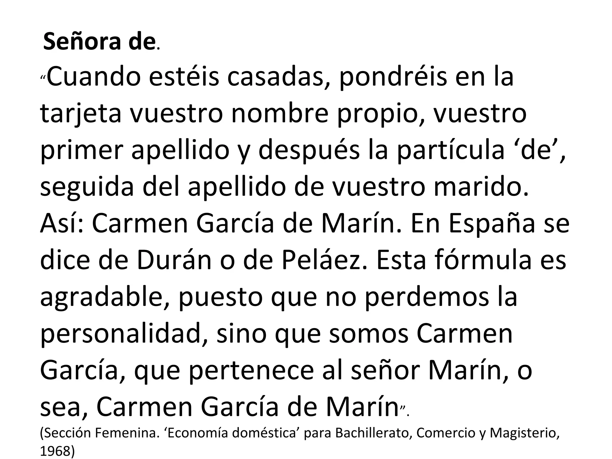 Señora de . “ Cuando estéis casadas, pondréis en la tarjeta vuestro nombre propio, vuestro primer apellido y después la partícula ‘de’, seguida del apellido de vuestro marido. Así: Carmen García de Marín. En España se dice de Durán o de Peláez. Esta fórmula es agradable, puesto que no perdemos la personalidad, sino que somos Carmen García, que pertenece al señor Marín, o sea, Carmen García de Marín ”. (Sección Femenina. ‘Economía doméstica’ para Bachillerato, Comercio y Magisterio, 1968) 