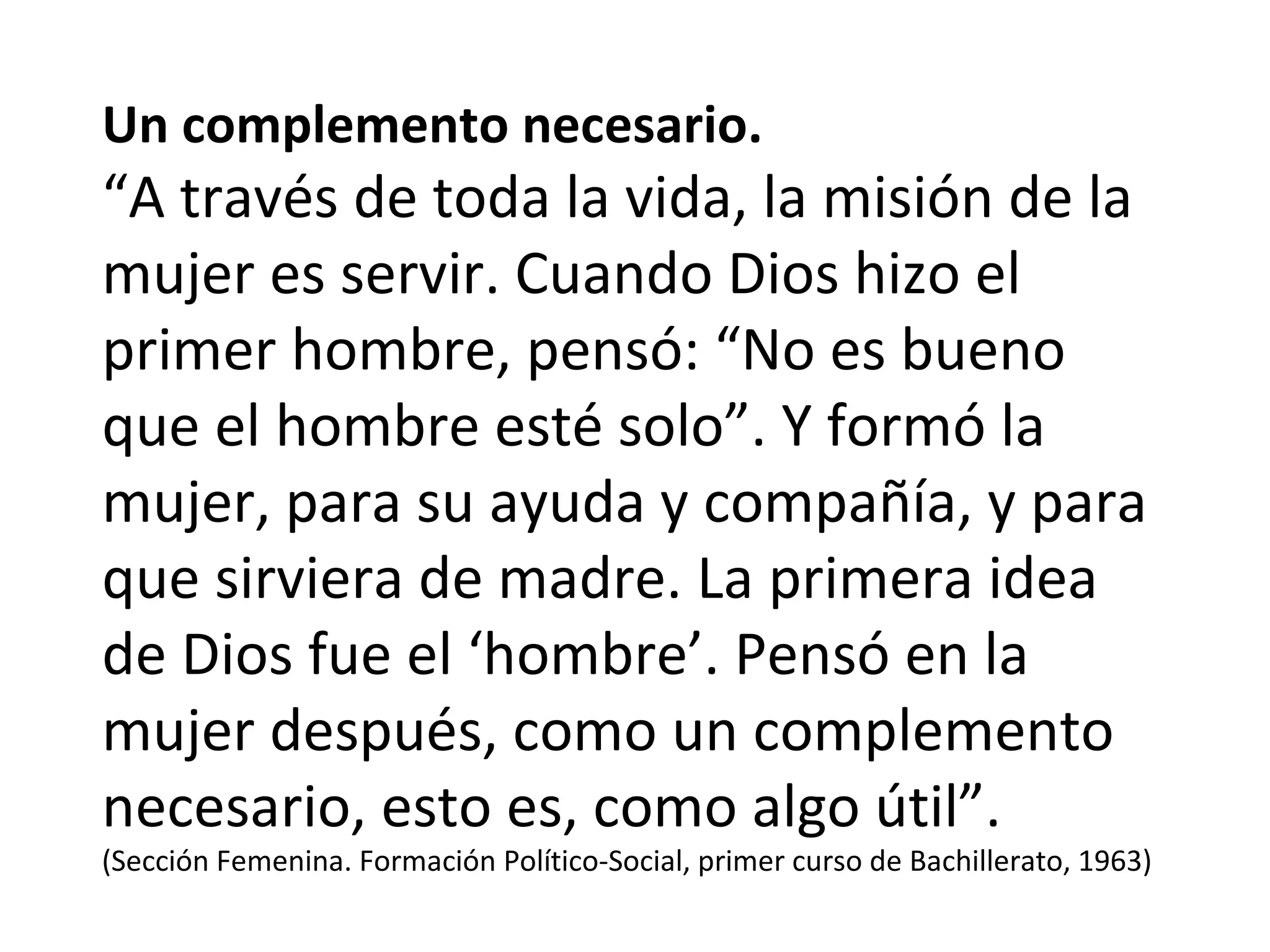 Un complemento necesario. “ A través de toda la vida, la misión de la mujer es servir. Cuando Dios hizo el primer hombre, pensó: “No es bueno que el hombre esté solo”. Y formó la mujer, para su ayuda y compañía, y para que sirviera de madre. La primera idea de Dios fue el ‘hombre’. Pensó en la mujer después, como un complemento necesario, esto es, como algo útil”. (Sección Femenina. Formación Político-Social, primer curso de Bachillerato, 1963) 