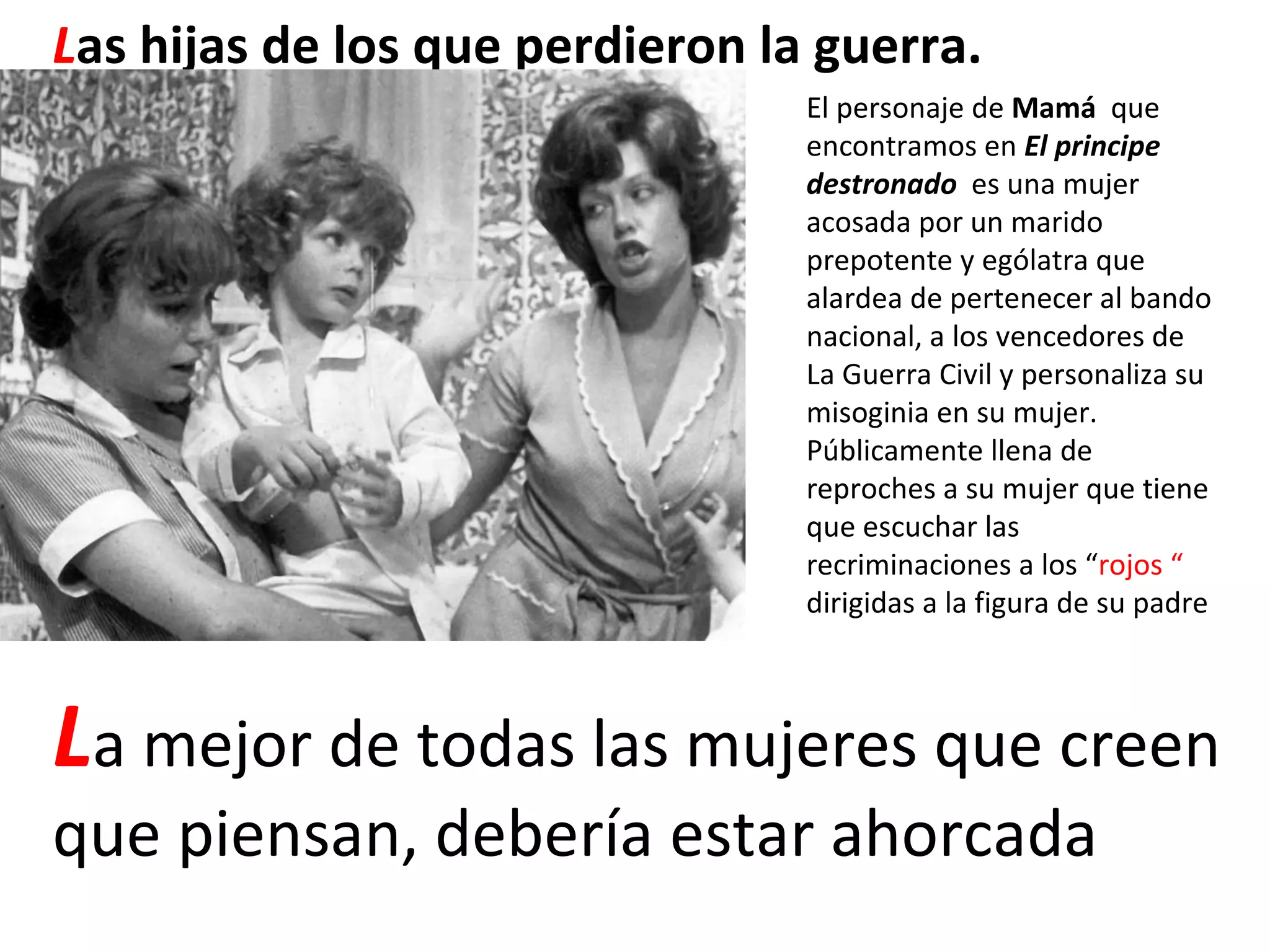 L as hijas de los que perdieron la guerra. El personaje de  Mamá  que encontramos en  El principe destronado   es una mujer  acosada por un marido prepotente y ególatra que alardea de pertenecer al bando nacional, a los vencedores de La Guerra Civil y personaliza su misoginia en su mujer. Públicamente llena de reproches a su mujer que tiene que escuchar las recriminaciones a los “ rojos “  dirigidas a la figura de su padre L a mejor de todas las mujeres que creen que piensan, debería estar ahorcada 