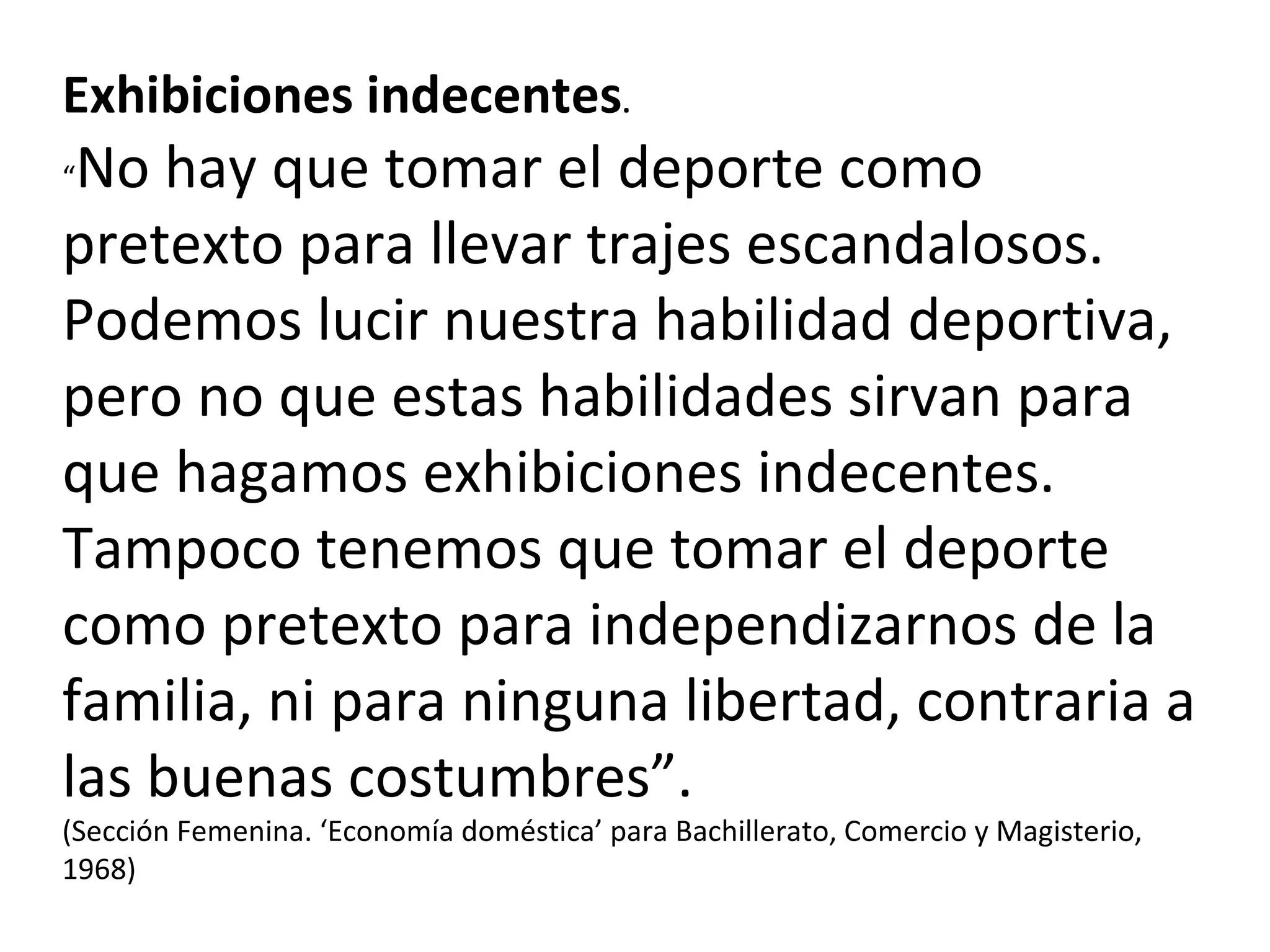 Exhibiciones indecentes . “ No hay que tomar el deporte como pretexto para llevar trajes escandalosos. Podemos lucir nuestra habilidad deportiva, pero no que estas habilidades sirvan para que hagamos exhibiciones indecentes. Tampoco tenemos que tomar el deporte como pretexto para independizarnos de la familia, ni para ninguna libertad, contraria a las buenas costumbres”. (Sección Femenina. ‘Economía doméstica’ para Bachillerato, Comercio y Magisterio, 1968) 
