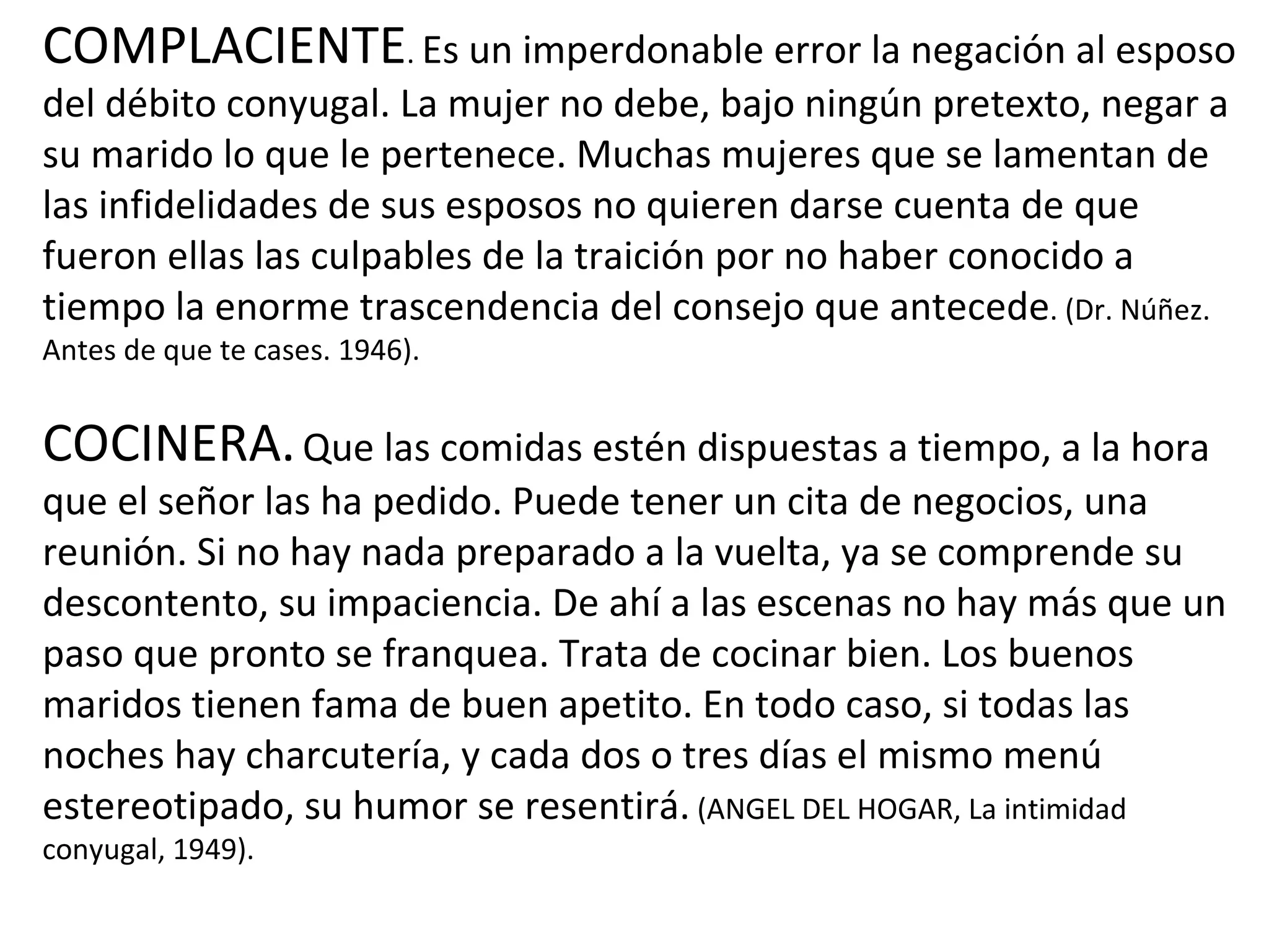 COMPLACIENTE .  Es un imperdonable error la negación al esposo del débito conyugal. La mujer no debe, bajo ningún pretexto, negar a su marido lo que le pertenece. Muchas mujeres que se lamentan de las infidelidades de sus esposos no quieren darse cuenta de que fueron ellas las culpables de la traición por no haber conocido a tiempo la enorme trascendencia del consejo que antecede . (Dr. Núñez. Antes de que te cases. 1946). COCINERA.   Que las comidas estén dispuestas a tiempo, a la hora que el señor las ha pedido. Puede tener un cita de negocios, una reunión. Si no hay nada preparado a la vuelta, ya se comprende su descontento, su impaciencia. De ahí a las escenas no hay más que un paso que pronto se franquea. Trata de cocinar bien. Los buenos maridos tienen fama de buen apetito. En todo caso, si todas las noches hay charcutería, y cada dos o tres días el mismo menú estereotipado, su humor se resentirá.  (ANGEL DEL HOGAR, La intimidad conyugal, 1949). 
