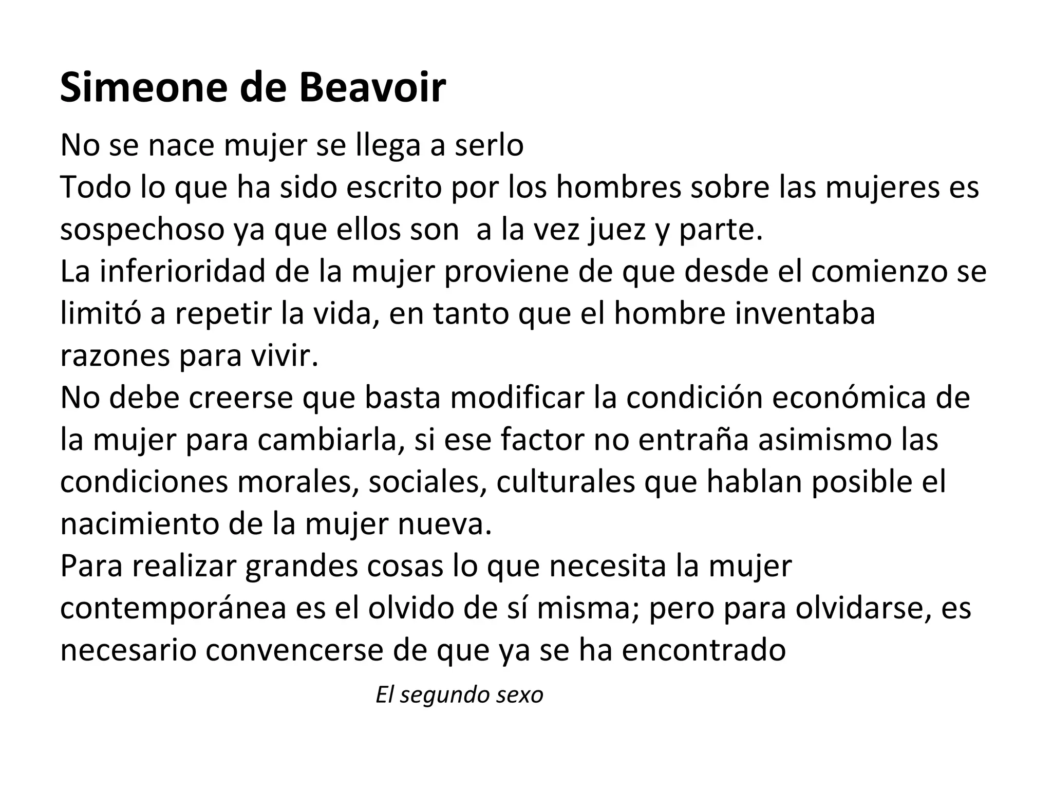 Simeone de Beavoir No se nace mujer se llega a serlo Todo lo que ha sido escrito por los hombres sobre las mujeres es sospechoso ya que ellos son  a la vez juez y parte. La inferioridad de la mujer proviene de que desde el comienzo se limitó a repetir la vida, en tanto que el hombre inventaba razones para vivir. No debe creerse que basta modificar la condición económica de la mujer para cambiarla, si ese factor no entraña asimismo las condiciones morales, sociales, culturales que hablan posible el nacimiento de la mujer nueva. Para realizar grandes cosas lo que necesita la mujer contemporánea es el olvido de sí misma; pero para olvidarse, es necesario convencerse de que ya se ha encontrado El segundo sexo 