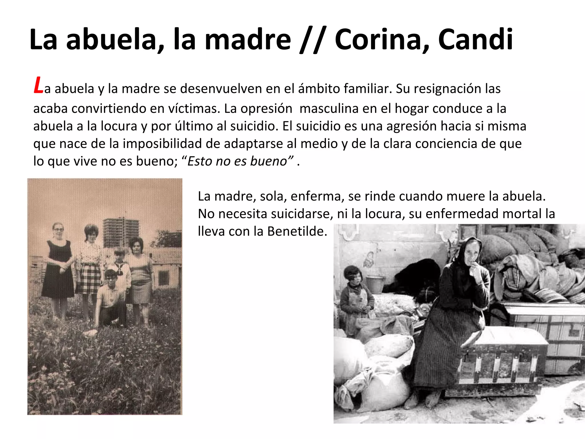 La abuela, la madre // Corina, Candi L a abuela y la madre se desenvuelven en el ámbito familiar. Su resignación las acaba convirtiendo en víctimas. La opresión  masculina en el hogar conduce a la abuela a la locura y por último al suicidio. El suicidio es una agresión hacia si misma que nace de la imposibilidad de adaptarse al medio y de la clara conciencia de que lo que vive no es bueno; “ Esto no es bueno”  . La madre, sola, enferma, se rinde cuando muere la abuela. No necesita suicidarse, ni la locura, su enfermedad mortal la lleva con la Benetilde. 