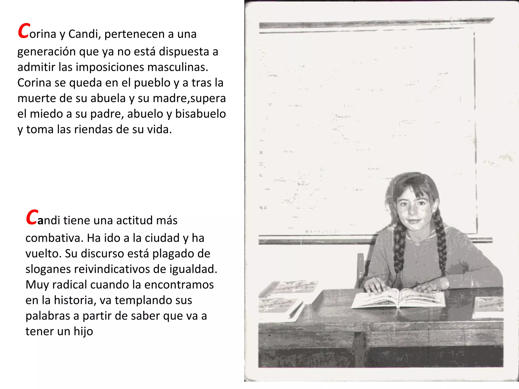 C orina y Candi, pertenecen a una generación que ya no está dispuesta a admitir las imposiciones masculinas. Corina se queda en el pueblo y a tras la muerte de su abuela y su madre,supera el miedo a su padre, abuelo y bisabuelo y toma las riendas de su vida. C a ndi tiene una actitud más combativa. Ha ido a la ciudad y ha vuelto. Su discurso está plagado de sloganes reivindicativos de igualdad. Muy radical cuando la encontramos en la historia, va templando sus palabras a partir de saber que va a tener un hijo 