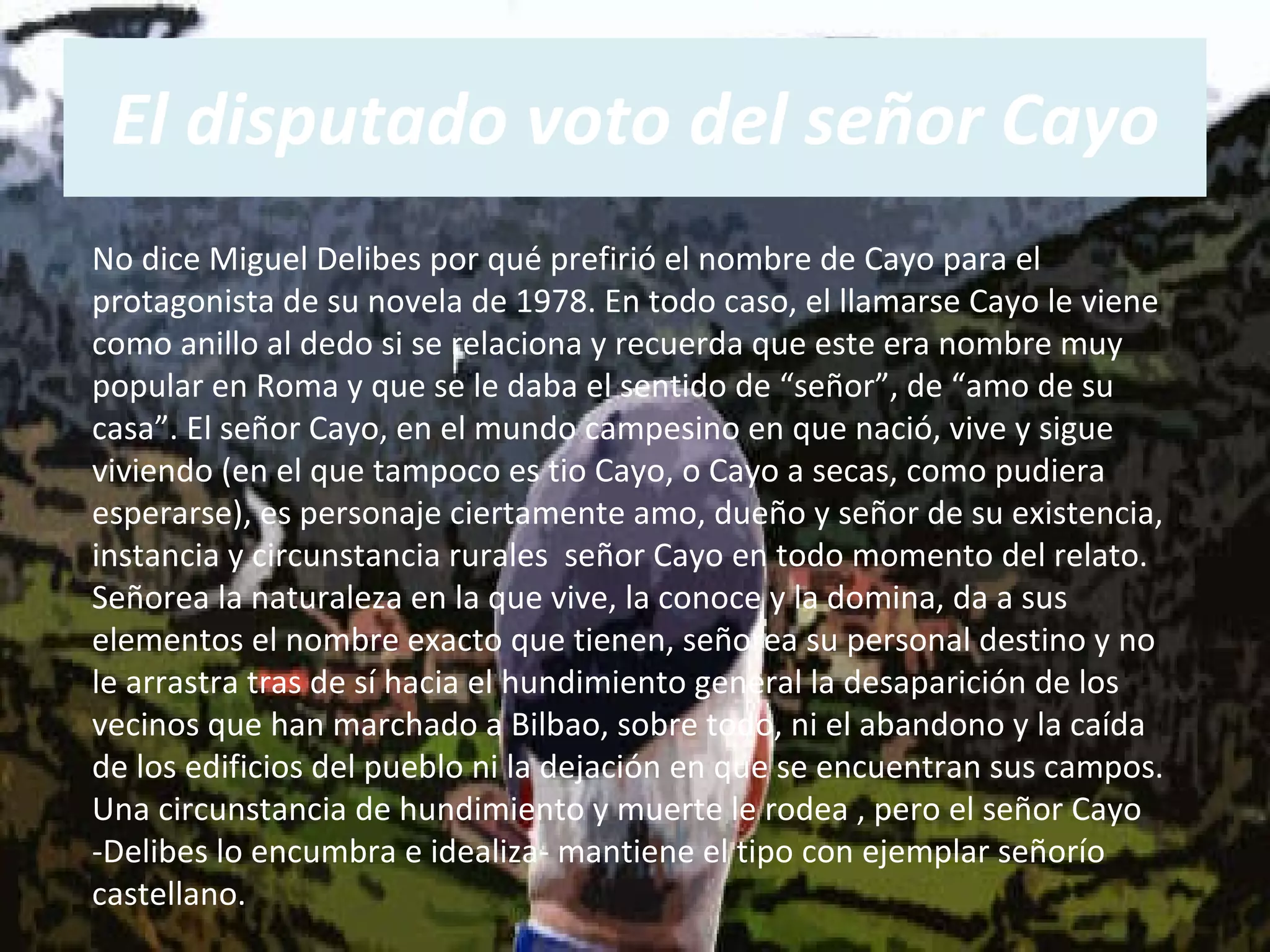 El disputado voto del señor Cayo No dice Miguel Delibes por qué prefirió el nombre de Cayo para el protagonista de su novela de 1978. En todo caso, el llamarse Cayo le viene como anillo al dedo si se relaciona y recuerda que este era nombre muy popular en Roma y que se le daba el sentido de “señor”, de “amo de su casa”. El señor Cayo, en el mundo campesino en que nació, vive y sigue viviendo (en el que tampoco es tio Cayo, o Cayo a secas, como pudiera esperarse), es personaje ciertamente amo, dueño y señor de su existencia, instancia y circunstancia rurales  señor Cayo en todo momento del relato. Señorea la naturaleza en la que vive, la conoce y la domina, da a sus elementos el nombre exacto que tienen, señorea su personal destino y no le arrastra tras de sí hacia el hundimiento general la desaparición de los vecinos que han marchado a Bilbao, sobre todo, ni el abandono y la caída de los edificios del pueblo ni la dejación en que se encuentran sus campos. Una circunstancia de hundimiento y muerte le rodea , pero el señor Cayo -Delibes lo encumbra e idealiza- mantiene el tipo con ejemplar señorío castellano.  