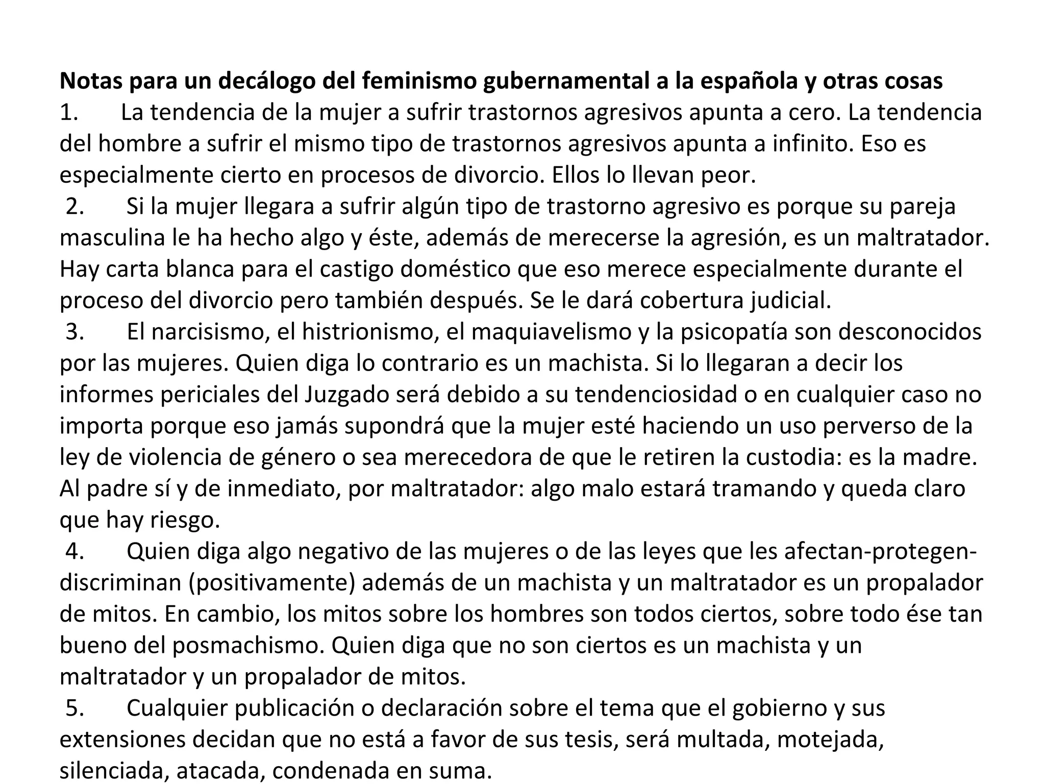 Notas para un decálogo del feminismo gubernamental a la española y otras cosas  1.       La tendencia de la mujer a sufrir trastornos agresivos apunta a cero. La tendencia del hombre a sufrir el mismo tipo de trastornos agresivos apunta a infinito. Eso es especialmente cierto en procesos de divorcio. Ellos lo llevan peor.    2.       Si la mujer llegara a sufrir algún tipo de trastorno agresivo es porque su pareja masculina le ha hecho algo y éste, además de merecerse la agresión, es un maltratador. Hay carta blanca para el castigo doméstico que eso merece especialmente durante el proceso del divorcio pero también después. Se le dará cobertura judicial.    3.       El narcisismo, el histrionismo, el maquiavelismo y la psicopatía son desconocidos por las mujeres. Quien diga lo contrario es un machista. Si lo llegaran a decir los informes periciales del Juzgado será debido a su tendenciosidad o en cualquier caso no importa porque eso jamás supondrá que la mujer esté haciendo un uso perverso de la ley de violencia de género o sea merecedora de que le retiren la custodia: es la madre. Al padre sí y de inmediato, por maltratador: algo malo estará tramando y queda claro que hay riesgo.    4.       Quien diga algo negativo de las mujeres o de las leyes que les afectan-protegen-discriminan (positivamente) además de un machista y un maltratador es un propalador de mitos. En cambio, los mitos sobre los hombres son todos ciertos, sobre todo ése tan bueno del posmachismo. Quien diga que no son ciertos es un machista y un maltratador y un propalador de mitos.    5.       Cualquier publicación o declaración sobre el tema que el gobierno y sus extensiones decidan que no está a favor de sus tesis, será multada, motejada, silenciada, atacada, condenada en suma.    