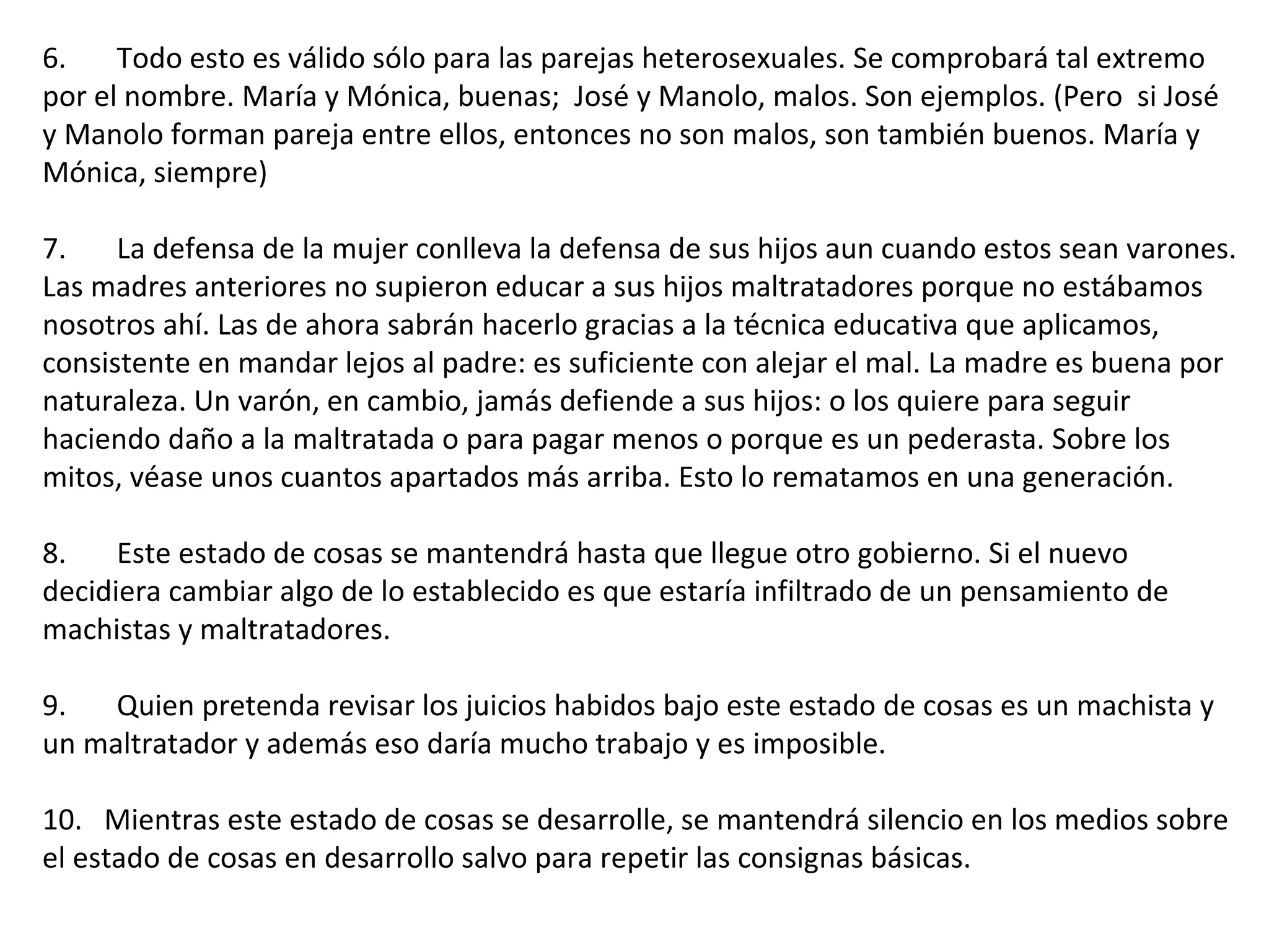 6.       Todo esto es válido sólo para las parejas heterosexuales. Se comprobará tal extremo por el nombre. María y Mónica, buenas;  José y Manolo, malos. Son ejemplos. (Pero  si José y Manolo forman pareja entre ellos, entonces no son malos, son también buenos. María y Mónica, siempre)  7.       La defensa de la mujer conlleva la defensa de sus hijos aun cuando estos sean varones. Las madres anteriores no supieron educar a sus hijos maltratadores porque no estábamos nosotros ahí. Las de ahora sabrán hacerlo gracias a la técnica educativa que aplicamos, consistente en mandar lejos al padre: es suficiente con alejar el mal. La madre es buena por naturaleza. Un varón, en cambio, jamás defiende a sus hijos: o los quiere para seguir haciendo daño a la maltratada o para pagar menos o porque es un pederasta. Sobre los mitos, véase unos cuantos apartados más arriba. Esto lo rematamos en una generación.  8.       Este estado de cosas se mantendrá hasta que llegue otro gobierno. Si el nuevo decidiera cambiar algo de lo establecido es que estaría infiltrado de un pensamiento de machistas y maltratadores.    9.       Quien pretenda revisar los juicios habidos bajo este estado de cosas es un machista y un maltratador y además eso daría mucho trabajo y es imposible.    10.   Mientras este estado de cosas se desarrolle, se mantendrá silencio en los medios sobre el estado de cosas en desarrollo salvo para repetir las consignas básicas.  