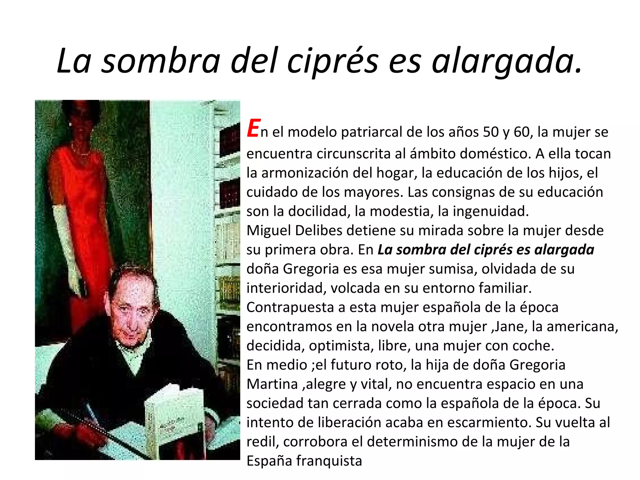 La sombra del ciprés es alargada. E n el modelo patriarcal de los años 50 y 60, la mujer se encuentra circunscrita al ámbito doméstico. A ella tocan  la armonización del hogar, la educación de los hijos, el cuidado de los mayores. Las consignas de su educación son la docilidad, la modestia, la ingenuidad. Miguel Delibes detiene su mirada sobre la mujer desde su primera obra. En  La sombra del ciprés es alargada  doña Gregoria es esa mujer sumisa, olvidada de su interioridad, volcada en su entorno familiar. Contrapuesta a esta mujer española de la época encontramos en la novela otra mujer ,Jane, la americana, decidida, optimista, libre, una mujer con coche. En medio ;el futuro roto, la hija de doña Gregoria Martina ,alegre y vital, no encuentra espacio en una sociedad tan cerrada como la española de la época. Su intento de liberación acaba en escarmiento. Su vuelta al redil, corrobora el determinismo de la mujer de la España franquista 