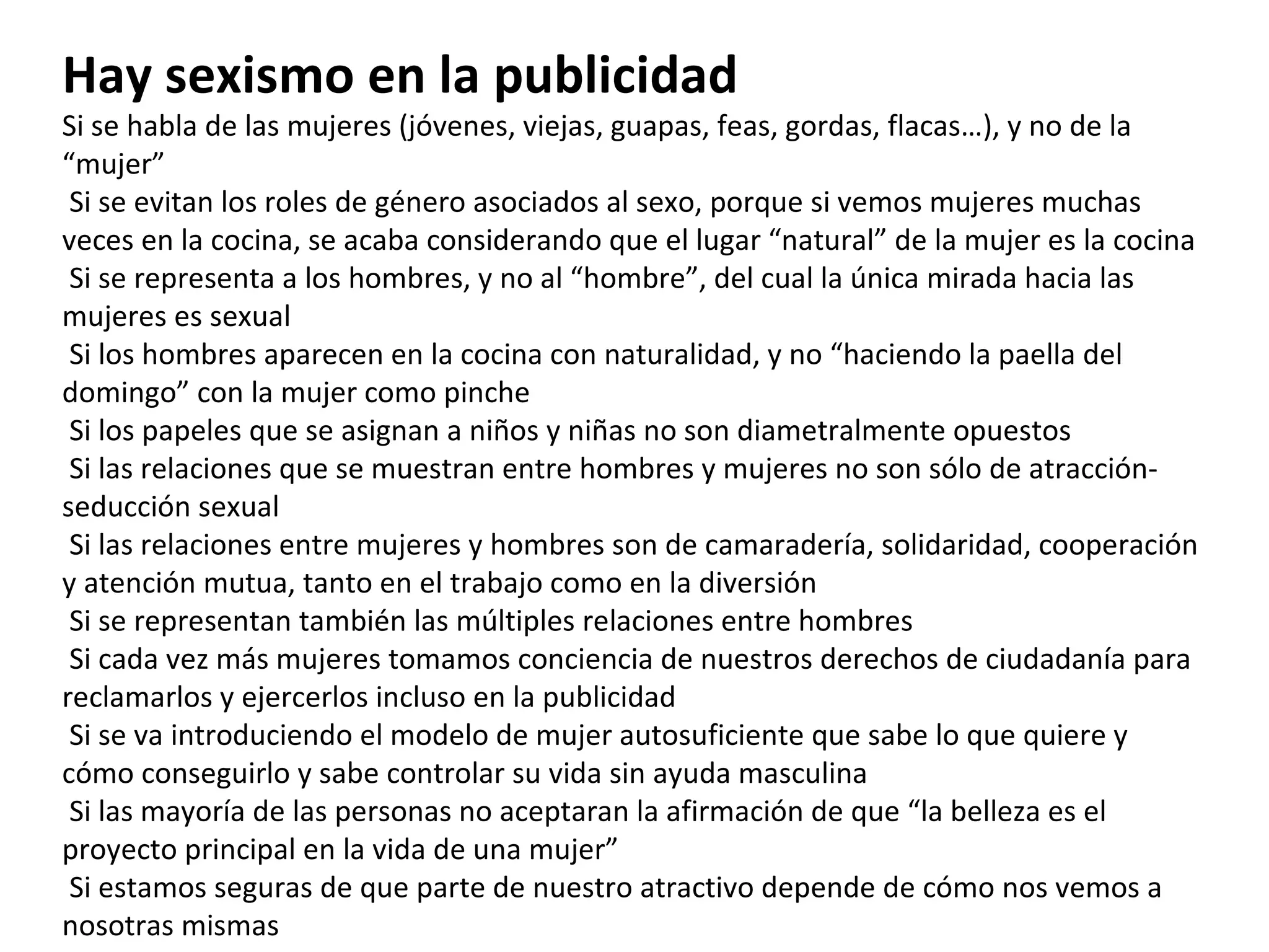 Hay sexismo en la publicidad Si se habla de las mujeres (jóvenes, viejas, guapas, feas, gordas, flacas…), y no de la “mujer”   Si se evitan los roles de género asociados al sexo, porque si vemos mujeres muchas veces en la cocina, se acaba considerando que el lugar “natural” de la mujer es la cocina   Si se representa a los hombres, y no al “hombre”, del cual la única mirada hacia las mujeres es sexual   Si los hombres aparecen en la cocina con naturalidad, y no “haciendo la paella del domingo” con la mujer como pinche   Si los papeles que se asignan a niños y niñas no son diametralmente opuestos   Si las relaciones que se muestran entre hombres y mujeres no son sólo de atracción-seducción sexual   Si las relaciones entre mujeres y hombres son de camaradería, solidaridad, cooperación y atención mutua, tanto en el trabajo como en la diversión   Si se representan también las múltiples relaciones entre hombres   Si cada vez más mujeres tomamos conciencia de nuestros derechos de ciudadanía para reclamarlos y ejercerlos incluso en la publicidad   Si se va introduciendo el modelo de mujer autosuficiente que sabe lo que quiere y cómo conseguirlo y sabe controlar su vida sin ayuda masculina   Si las mayoría de las personas no aceptaran la afirmación de que “la belleza es el proyecto principal en la vida de una mujer”   Si estamos seguras de que parte de nuestro atractivo depende de cómo nos vemos a nosotras mismas   