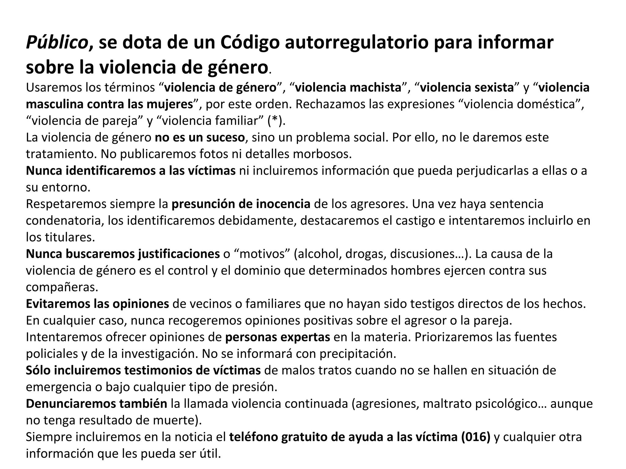 Público , se dota de un Código autorregulatorio para informar sobre la violencia de género . Usaremos los términos “ violencia de género ”, “ violencia machista ”, “ violencia sexista ” y “ violencia masculina contra las mujeres ”, por este orden. Rechazamos las expresiones “violencia doméstica”, “violencia de pareja” y “violencia familiar” (*). La violencia de género  no es un suceso , sino un problema social. Por ello, no le daremos este tratamiento. No publicaremos fotos ni detalles morbosos.  Nunca identificaremos a las víctimas  ni incluiremos información que pueda perjudicarlas a ellas o a su entorno. Respetaremos siempre la  presunción de inocencia  de los agresores. Una vez haya sentencia condenatoria, los identificaremos debidamente, destacaremos el castigo e intentaremos incluirlo en los titulares.  Nunca buscaremos justificaciones  o “motivos” (alcohol, drogas, discusiones…). La causa de la violencia de género es el control y el dominio que determinados hombres ejercen contra sus compañeras. Evitaremos las opiniones  de vecinos o familiares que no hayan sido testigos directos de los hechos. En cualquier caso, nunca recogeremos opiniones positivas sobre el agresor o la pareja. Intentaremos ofrecer opiniones de  personas expertas  en la materia. Priorizaremos las fuentes policiales y de la investigación. No se informará con precipitación. Sólo incluiremos testimonios de víctimas  de malos tratos cuando no se hallen en situación de emergencia o bajo cualquier tipo de presión. Denunciaremos también  la llamada violencia continuada (agresiones, maltrato psicológico… aunque no tenga resultado de muerte).  Siempre incluiremos en la noticia el  teléfono gratuito de ayuda a las víctima (016)  y cualquier otra información que les pueda ser útil. 