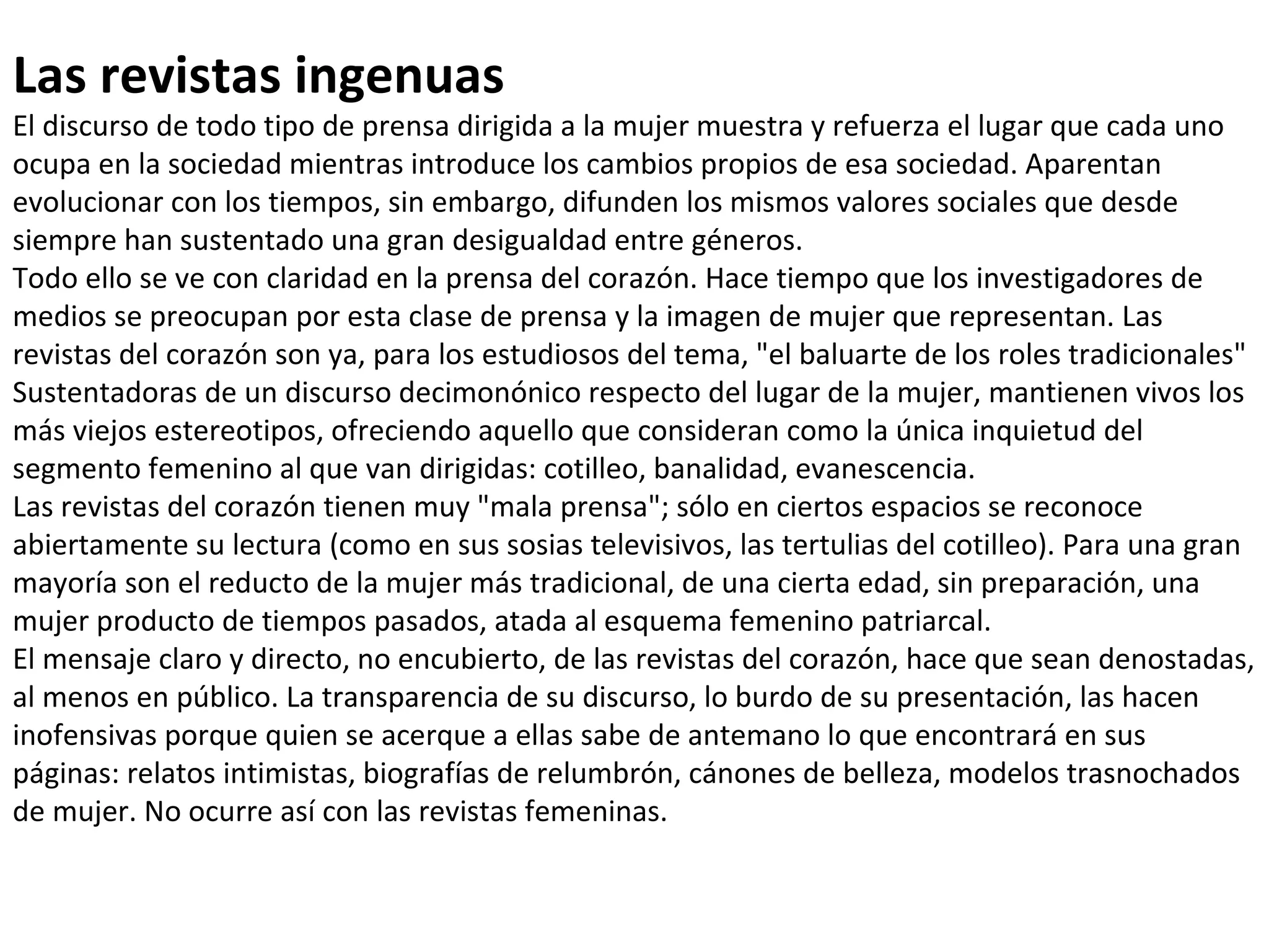 Las revistas ingenuas El discurso de todo tipo de prensa dirigida a la mujer muestra y refuerza el lugar que cada uno ocupa en la sociedad mientras introduce los cambios propios de esa sociedad. Aparentan evolucionar con los tiempos, sin embargo, difunden los mismos valores sociales que desde siempre han sustentado una gran desigualdad entre géneros. Todo ello se ve con claridad en la prensa del corazón. Hace tiempo que los investigadores de medios se preocupan por esta clase de prensa y la imagen de mujer que representan. Las revistas del corazón son ya, para los estudiosos del tema, "el baluarte de los roles tradicionales"  Sustentadoras de un discurso decimonónico respecto del lugar de la mujer, mantienen vivos los más viejos estereotipos, ofreciendo aquello que consideran como la única inquietud del segmento femenino al que van dirigidas: cotilleo, banalidad, evanescencia. Las revistas del corazón tienen muy "mala prensa"; sólo en ciertos espacios se reconoce abiertamente su lectura (como en sus sosias televisivos, las tertulias del cotilleo). Para una gran mayoría son el reducto de la mujer más tradicional, de una cierta edad, sin preparación, una mujer producto de tiempos pasados, atada al esquema femenino patriarcal. El mensaje claro y directo, no encubierto, de las revistas del corazón, hace que sean denostadas, al menos en público. La transparencia de su discurso, lo burdo de su presentación, las hacen inofensivas porque quien se acerque a ellas sabe de antemano lo que encontrará en sus páginas: relatos intimistas, biografías de relumbrón, cánones de belleza, modelos trasnochados de mujer. No ocurre así con las revistas femeninas. 