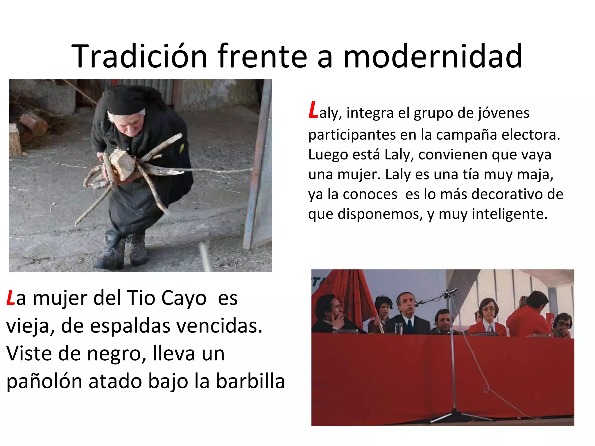 Tradición frente a modernidad L a mujer del Tio Cayo  es vieja, de espaldas vencidas. Viste de negro, lleva un pañolón atado bajo la barbilla L aly, integra el grupo de jóvenes participantes en la campaña electora. Luego está Laly, convienen que vaya una mujer. Laly es una tía muy maja, ya la conoces  es lo más decorativo de que disponemos, y muy inteligente. 