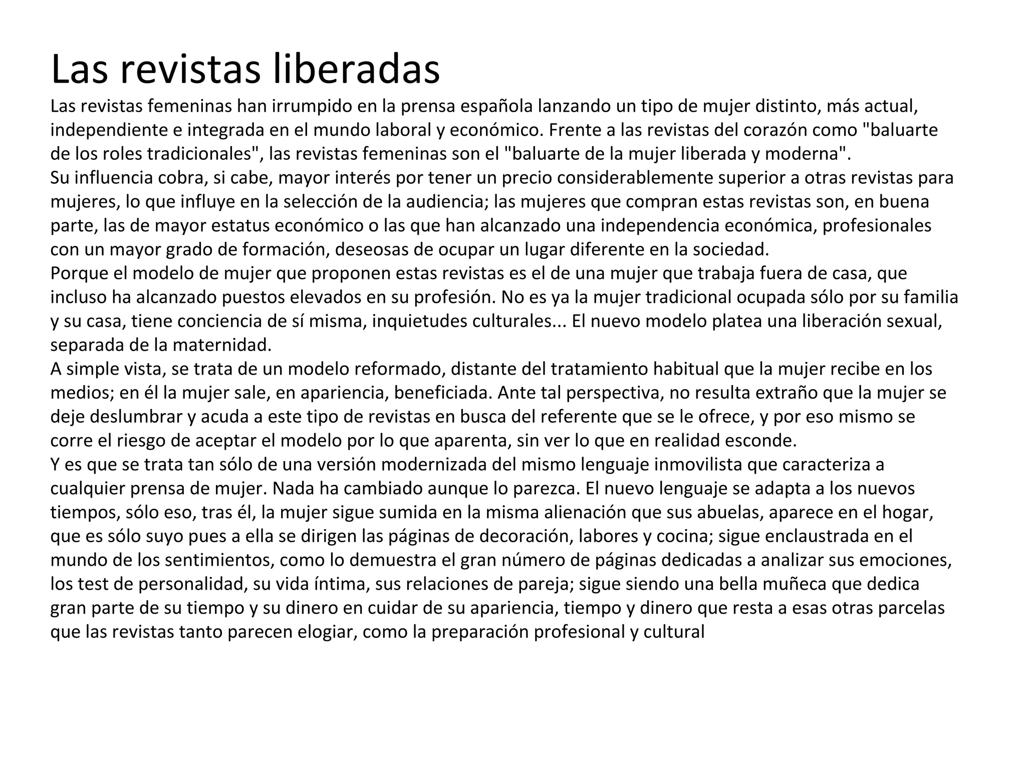 Las revistas liberadas Las revistas femeninas han irrumpido en la prensa española lanzando un tipo de mujer distinto, más actual, independiente e integrada en el mundo laboral y económico. Frente a las revistas del corazón como "baluarte de los roles tradicionales", las revistas femeninas son el "baluarte de la mujer liberada y moderna". Su influencia cobra, si cabe, mayor interés por tener un precio considerablemente superior a otras revistas para mujeres, lo que influye en la selección de la audiencia; las mujeres que compran estas revistas son, en buena parte, las de mayor estatus económico o las que han alcanzado una independencia económica, profesionales con un mayor grado de formación, deseosas de ocupar un lugar diferente en la sociedad. Porque el modelo de mujer que proponen estas revistas es el de una mujer que trabaja fuera de casa, que incluso ha alcanzado puestos elevados en su profesión. No es ya la mujer tradicional ocupada sólo por su familia y su casa, tiene conciencia de sí misma, inquietudes culturales... El nuevo modelo platea una liberación sexual, separada de la maternidad.  A simple vista, se trata de un modelo reformado, distante del tratamiento habitual que la mujer recibe en los medios; en él la mujer sale, en apariencia, beneficiada. Ante tal perspectiva, no resulta extraño que la mujer se deje deslumbrar y acuda a este tipo de revistas en busca del referente que se le ofrece, y por eso mismo se corre el riesgo de aceptar el modelo por lo que aparenta, sin ver lo que en realidad esconde. Y es que se trata tan sólo de una versión modernizada del mismo lenguaje inmovilista que caracteriza a cualquier prensa de mujer. Nada ha cambiado aunque lo parezca. El nuevo lenguaje se adapta a los nuevos tiempos, sólo eso, tras él, la mujer sigue sumida en la misma alienación que sus abuelas, aparece en el hogar, que es sólo suyo pues a ella se dirigen las páginas de decoración, labores y cocina; sigue enclaustrada en el mundo de los sentimientos, como lo demuestra el gran número de páginas dedicadas a analizar sus emociones, los test de personalidad, su vida íntima, sus relaciones de pareja; sigue siendo una bella muñeca que dedica gran parte de su tiempo y su dinero en cuidar de su apariencia, tiempo y dinero que resta a esas otras parcelas que las revistas tanto parecen elogiar, como la preparación profesional y cultural 