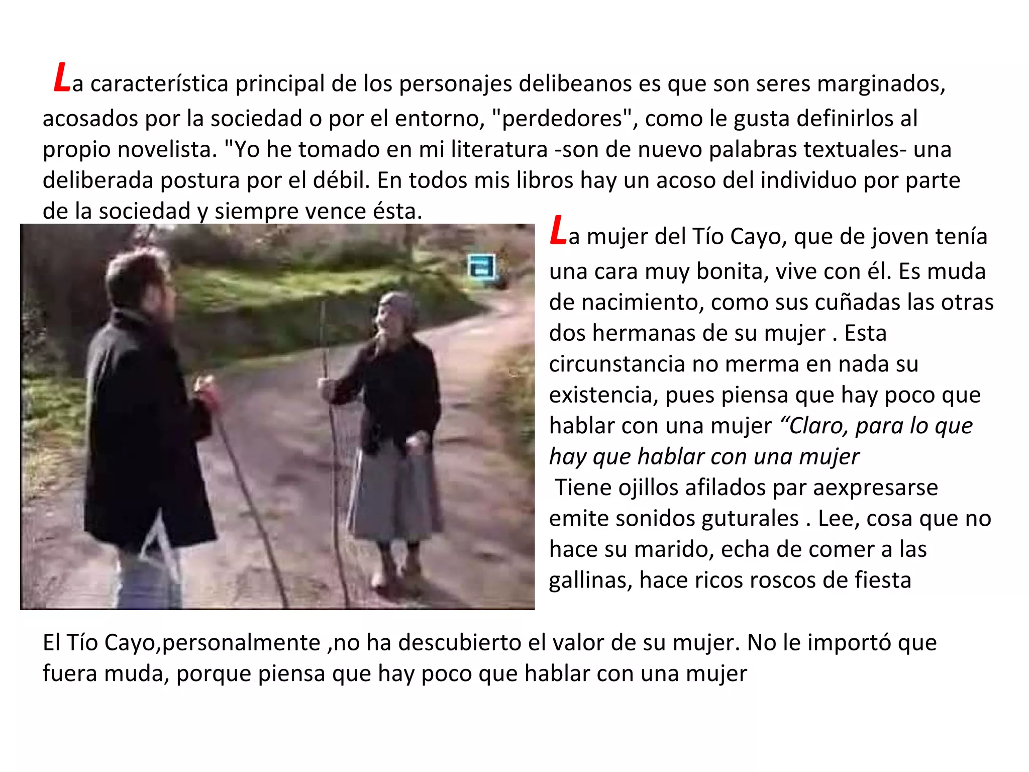 L a característica principal de los personajes delibeanos es que son seres marginados, acosados por la sociedad o por el entorno, "perdedores", como le gusta definirlos al propio novelista. "Yo he tomado en mi literatura -son de nuevo palabras textuales- una deliberada postura por el débil. En todos mis libros hay un acoso del individuo por parte de la sociedad y siempre vence ésta.  L a mujer del Tío Cayo, que de joven tenía una cara muy bonita, vive con él. Es muda de nacimiento, como sus cuñadas las otras dos hermanas de su mujer . Esta circunstancia no merma en nada su existencia, pues piensa que hay poco que hablar con una mujer  “Claro, para lo que hay que hablar con una mujer Tiene ojillos afilados par aexpresarse emite sonidos guturales . Lee, cosa que no hace su marido, echa de comer a las gallinas, hace ricos roscos de fiesta  El Tío Cayo,personalmente ,no ha descubierto el valor de su mujer. No le importó que fuera muda, porque piensa que hay poco que hablar con una mujer 