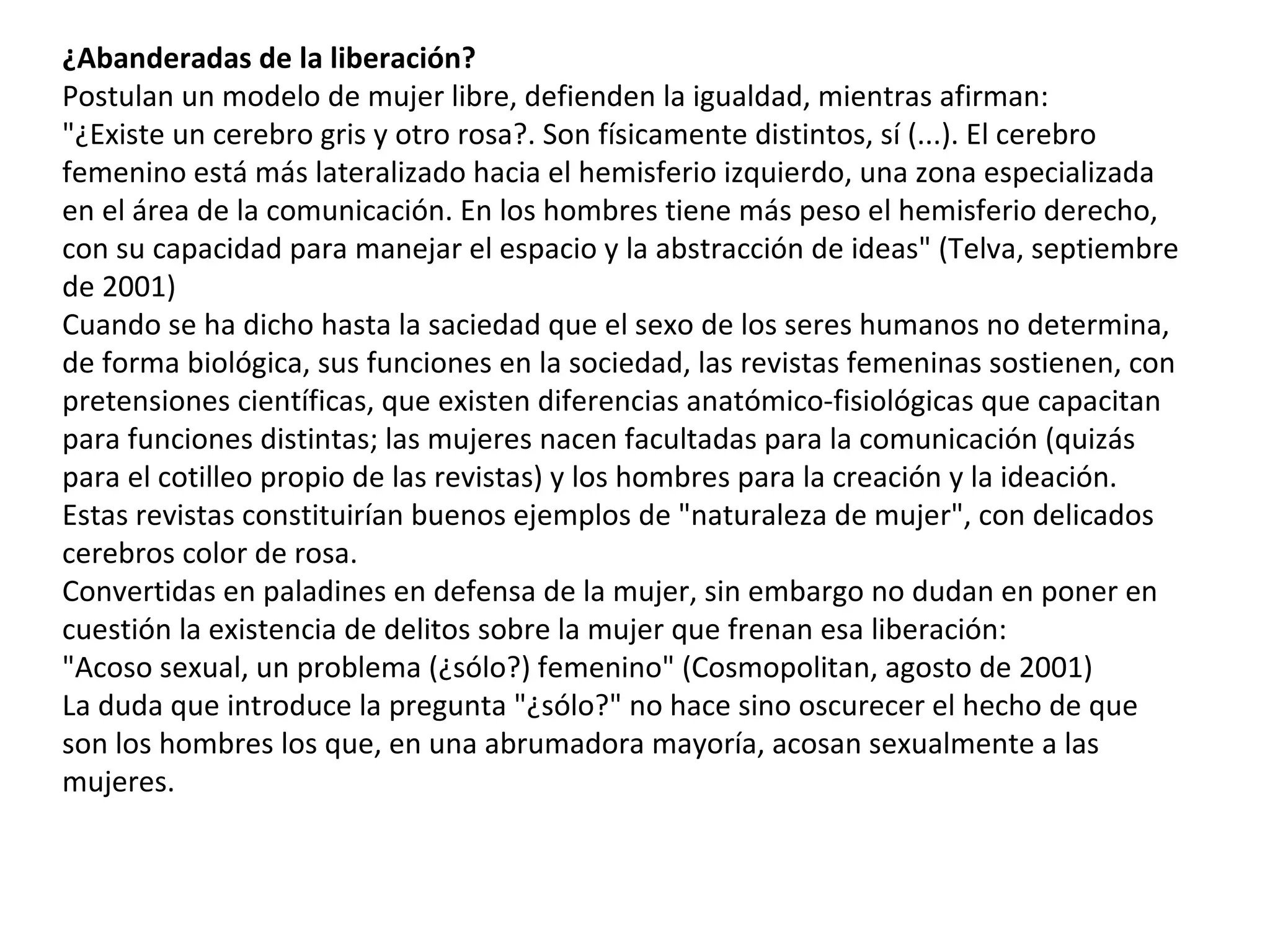 ¿Abanderadas de la liberación? Postulan un modelo de mujer libre, defienden la igualdad, mientras afirman: "¿Existe un cerebro gris y otro rosa?. Son físicamente distintos, sí (...). El cerebro femenino está más lateralizado hacia el hemisferio izquierdo, una zona especializada en el área de la comunicación. En los hombres tiene más peso el hemisferio derecho, con su capacidad para manejar el espacio y la abstracción de ideas" (Telva, septiembre de 2001) Cuando se ha dicho hasta la saciedad que el sexo de los seres humanos no determina, de forma biológica, sus funciones en la sociedad, las revistas femeninas sostienen, con pretensiones científicas, que existen diferencias anatómico-fisiológicas que capacitan para funciones distintas; las mujeres nacen facultadas para la comunicación (quizás para el cotilleo propio de las revistas) y los hombres para la creación y la ideación. Estas revistas constituirían buenos ejemplos de "naturaleza de mujer", con delicados cerebros color de rosa. Convertidas en paladines en defensa de la mujer, sin embargo no dudan en poner en cuestión la existencia de delitos sobre la mujer que frenan esa liberación: "Acoso sexual, un problema (¿sólo?) femenino" (Cosmopolitan, agosto de 2001) La duda que introduce la pregunta "¿sólo?" no hace sino oscurecer el hecho de que son los hombres los que, en una abrumadora mayoría, acosan sexualmente a las mujeres. 