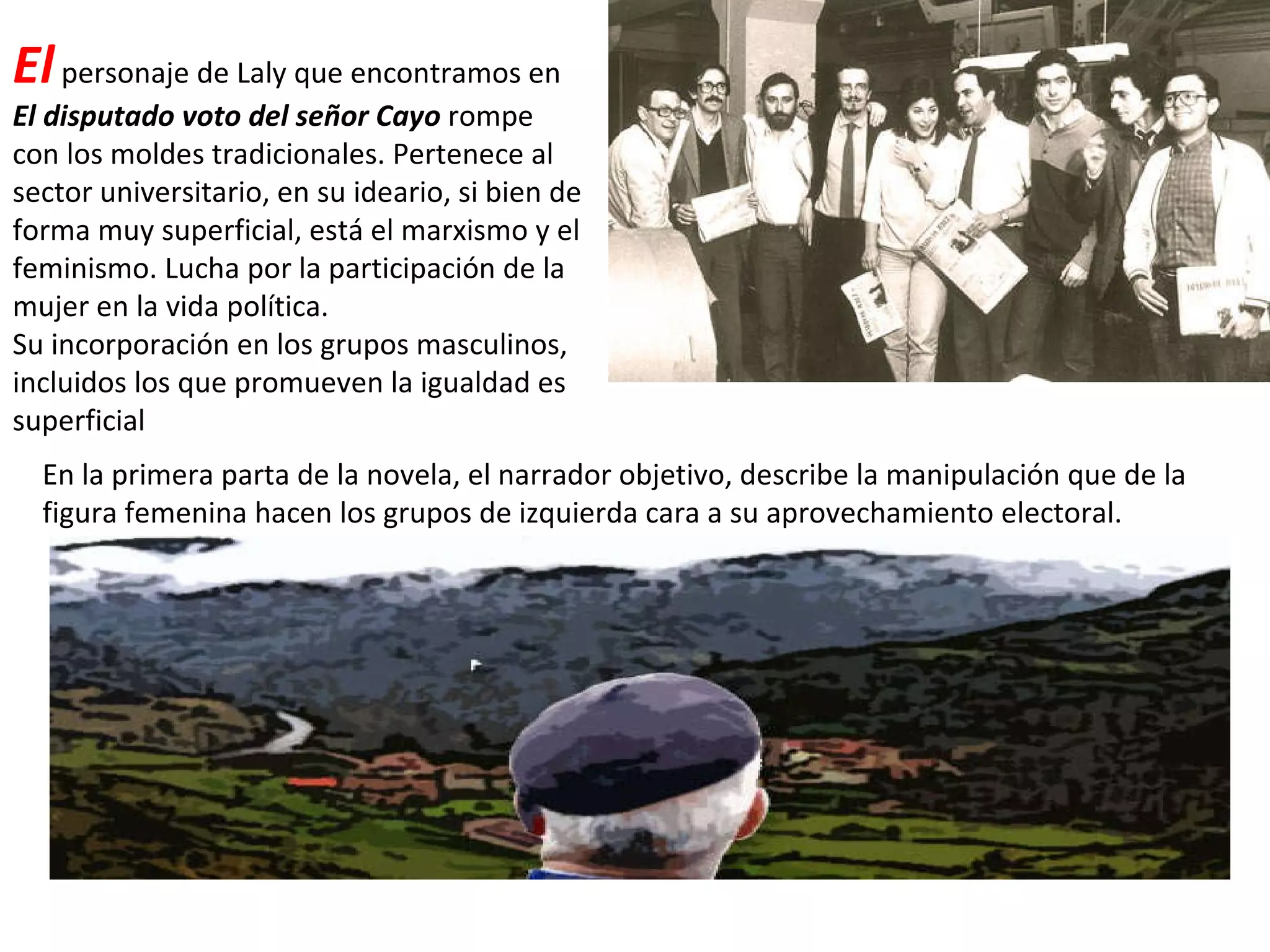 El  personaje de Laly que encontramos en  El disputado voto del señor Cayo  rompe con los moldes tradicionales. Pertenece al sector universitario, en su ideario, si bien de forma muy superficial, está el marxismo y el feminismo. Lucha por la participación de la mujer en la vida política. Su incorporación en los grupos masculinos, incluidos los que promueven la igualdad es superficial En la primera parta de la novela, el narrador objetivo, describe la manipulación que de la figura femenina hacen los grupos de izquierda cara a su aprovechamiento electoral. 