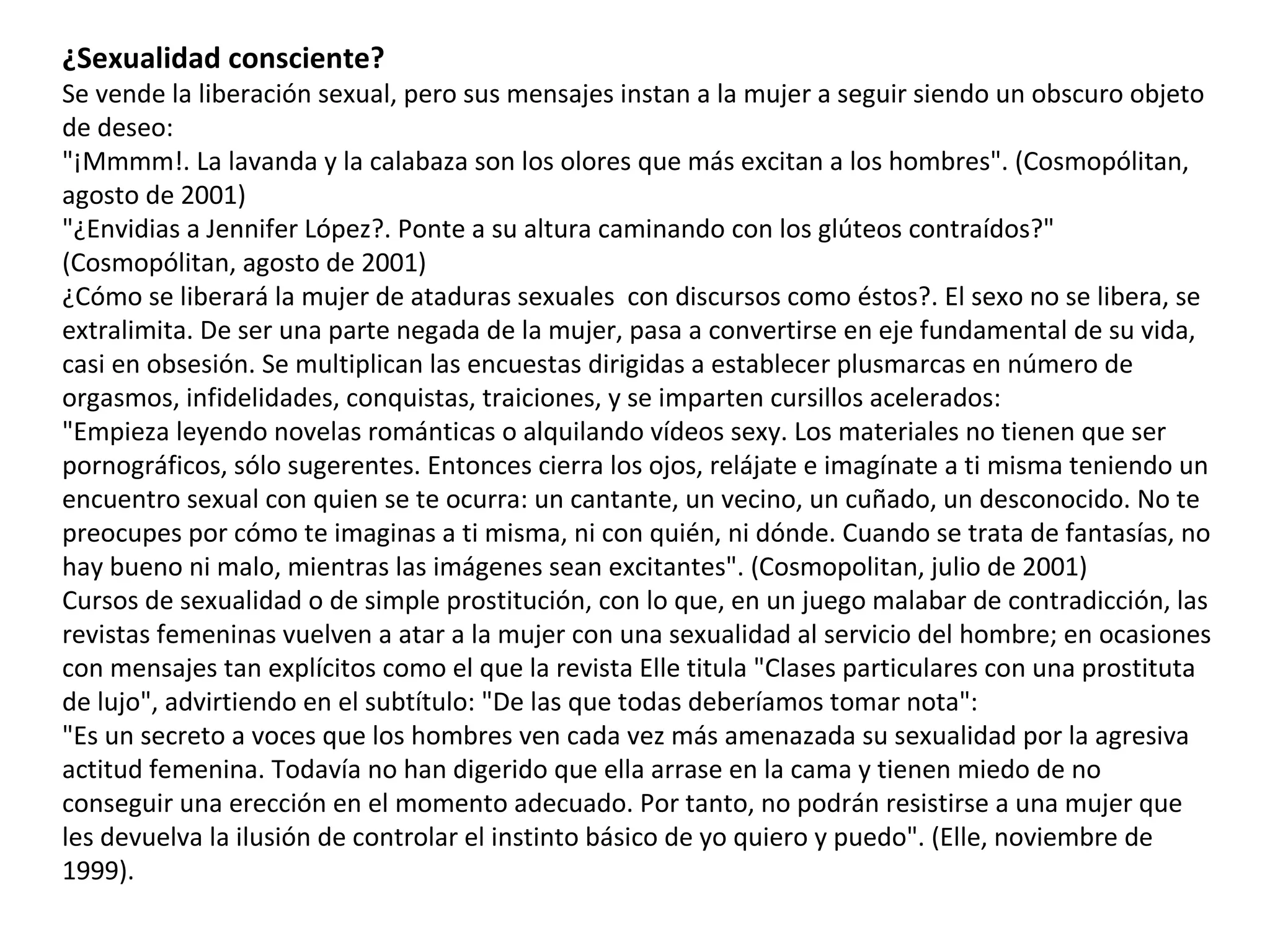 ¿Sexualidad consciente? Se vende la liberación sexual, pero sus mensajes instan a la mujer a seguir siendo un obscuro objeto de deseo: "¡Mmmm!. La lavanda y la calabaza son los olores que más excitan a los hombres". (Cosmopólitan, agosto de 2001) "¿Envidias a Jennifer López?. Ponte a su altura caminando con los glúteos contraídos?" (Cosmopólitan, agosto de 2001) ¿Cómo se liberará la mujer de ataduras sexuales  con discursos como éstos?. El sexo no se libera, se extralimita. De ser una parte negada de la mujer, pasa a convertirse en eje fundamental de su vida, casi en obsesión. Se multiplican las encuestas dirigidas a establecer plusmarcas en número de orgasmos, infidelidades, conquistas, traiciones, y se imparten cursillos acelerados: "Empieza leyendo novelas románticas o alquilando vídeos sexy. Los materiales no tienen que ser pornográficos, sólo sugerentes. Entonces cierra los ojos, relájate e imagínate a ti misma teniendo un encuentro sexual con quien se te ocurra: un cantante, un vecino, un cuñado, un desconocido. No te preocupes por cómo te imaginas a ti misma, ni con quién, ni dónde. Cuando se trata de fantasías, no hay bueno ni malo, mientras las imágenes sean excitantes". (Cosmopolitan, julio de 2001) Cursos de sexualidad o de simple prostitución, con lo que, en un juego malabar de contradicción, las revistas femeninas vuelven a atar a la mujer con una sexualidad al servicio del hombre; en ocasiones con mensajes tan explícitos como el que la revista Elle titula "Clases particulares con una prostituta de lujo", advirtiendo en el subtítulo: "De las que todas deberíamos tomar nota": "Es un secreto a voces que los hombres ven cada vez más amenazada su sexualidad por la agresiva actitud femenina. Todavía no han digerido que ella arrase en la cama y tienen miedo de no conseguir una erección en el momento adecuado. Por tanto, no podrán resistirse a una mujer que les devuelva la ilusión de controlar el instinto básico de yo quiero y puedo". (Elle, noviembre de 1999). 