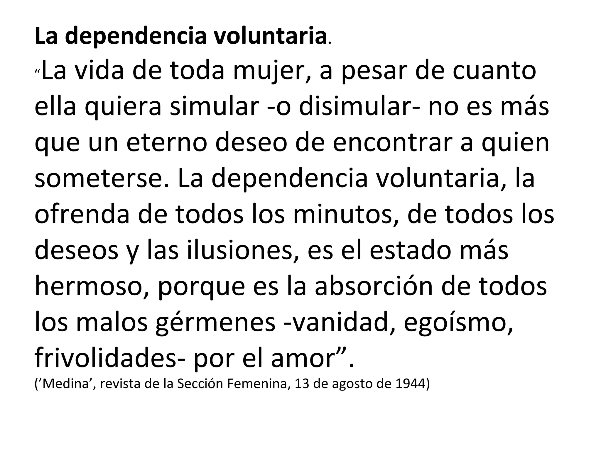 La dependencia voluntaria . “ La vida de toda mujer, a pesar de cuanto ella quiera simular -o disimular- no es más que un eterno deseo de encontrar a quien someterse. La dependencia voluntaria, la ofrenda de todos los minutos, de todos los deseos y las ilusiones, es el estado más hermoso, porque es la absorción de todos los malos gérmenes -vanidad, egoísmo, frivolidades- por el amor”. (’Medina’, revista de la Sección Femenina, 13 de agosto de 1944) 