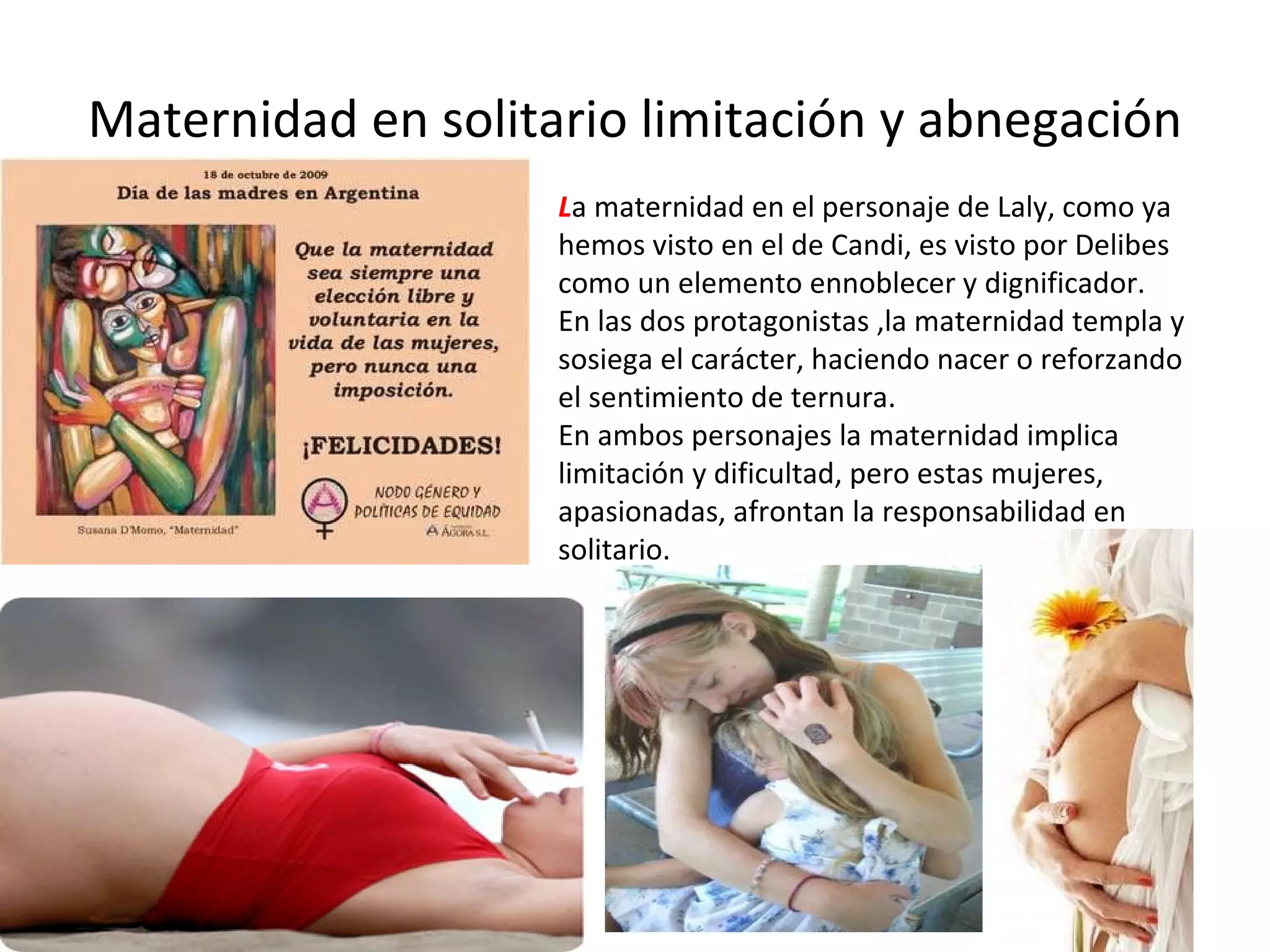 Maternidad en solitario limitación y abnegación L a maternidad en el personaje de Laly, como ya hemos visto en el de Candi, es visto por Delibes como un elemento ennoblecer y dignificador. En las dos protagonistas ,la maternidad templa y sosiega el carácter, haciendo nacer o reforzando el sentimiento de ternura. En ambos personajes la maternidad implica limitación y dificultad, pero estas mujeres, apasionadas, afrontan la responsabilidad en solitario. 