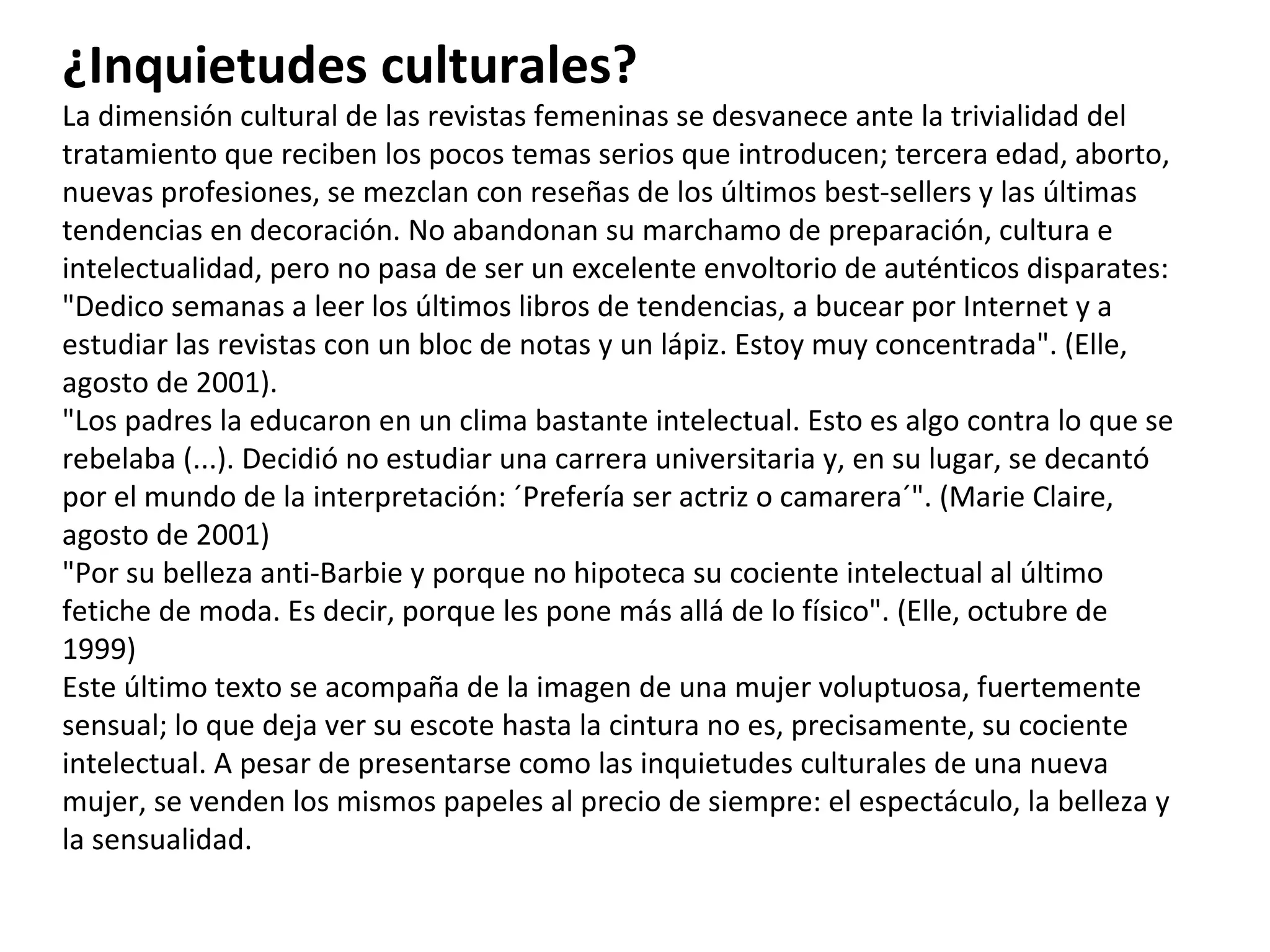 ¿Inquietudes culturales? La dimensión cultural de las revistas femeninas se desvanece ante la trivialidad del tratamiento que reciben los pocos temas serios que introducen; tercera edad, aborto, nuevas profesiones, se mezclan con reseñas de los últimos best-sellers y las últimas tendencias en decoración. No abandonan su marchamo de preparación, cultura e intelectualidad, pero no pasa de ser un excelente envoltorio de auténticos disparates: "Dedico semanas a leer los últimos libros de tendencias, a bucear por Internet y a estudiar las revistas con un bloc de notas y un lápiz. Estoy muy concentrada". (Elle, agosto de 2001). "Los padres la educaron en un clima bastante intelectual. Esto es algo contra lo que se rebelaba (...). Decidió no estudiar una carrera universitaria y, en su lugar, se decantó por el mundo de la interpretación: ´Prefería ser actriz o camarera´". (Marie Claire, agosto de 2001) "Por su belleza anti-Barbie y porque no hipoteca su cociente intelectual al último fetiche de moda. Es decir, porque les pone más allá de lo físico". (Elle, octubre de 1999) Este último texto se acompaña de la imagen de una mujer voluptuosa, fuertemente sensual; lo que deja ver su escote hasta la cintura no es, precisamente, su cociente intelectual. A pesar de presentarse como las inquietudes culturales de una nueva mujer, se venden los mismos papeles al precio de siempre: el espectáculo, la belleza y la sensualidad. 