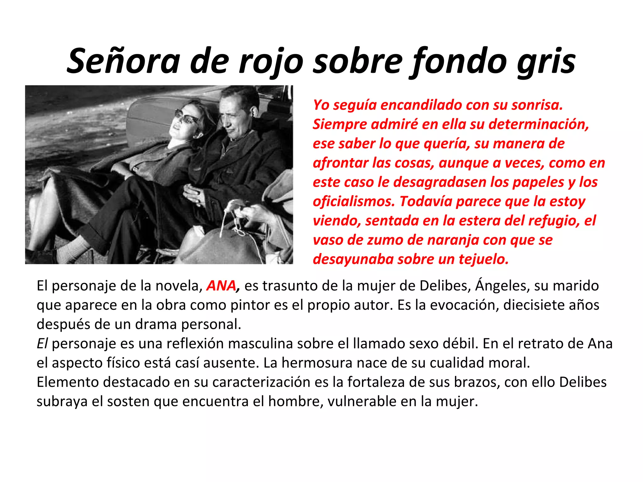 Señora de rojo sobre fondo gris Yo seguía encandilado con su sonrisa. Siempre admiré en ella su determinación, ese saber lo que quería, su manera de afrontar las cosas, aunque a veces, como en este caso le desagradasen los papeles y los oficialismos. Todavía parece que la estoy viendo, sentada en la estera del refugio, el vaso de zumo de naranja con que se desayunaba sobre un tejuelo. El personaje de la novela,  ANA ,  es trasunto de la mujer de Delibes, Ángeles, su marido que aparece en la obra como pintor es el propio autor. Es la evocación, diecisiete años después de un drama personal. El  personaje es una reflexión masculina sobre el llamado sexo débil. En el retrato de Ana el aspecto físico está casí ausente. La hermosura nace de su cualidad moral. Elemento destacado en su caracterización es la fortaleza de sus brazos, con ello Delibes subraya el sosten que encuentra el hombre, vulnerable en la mujer. 