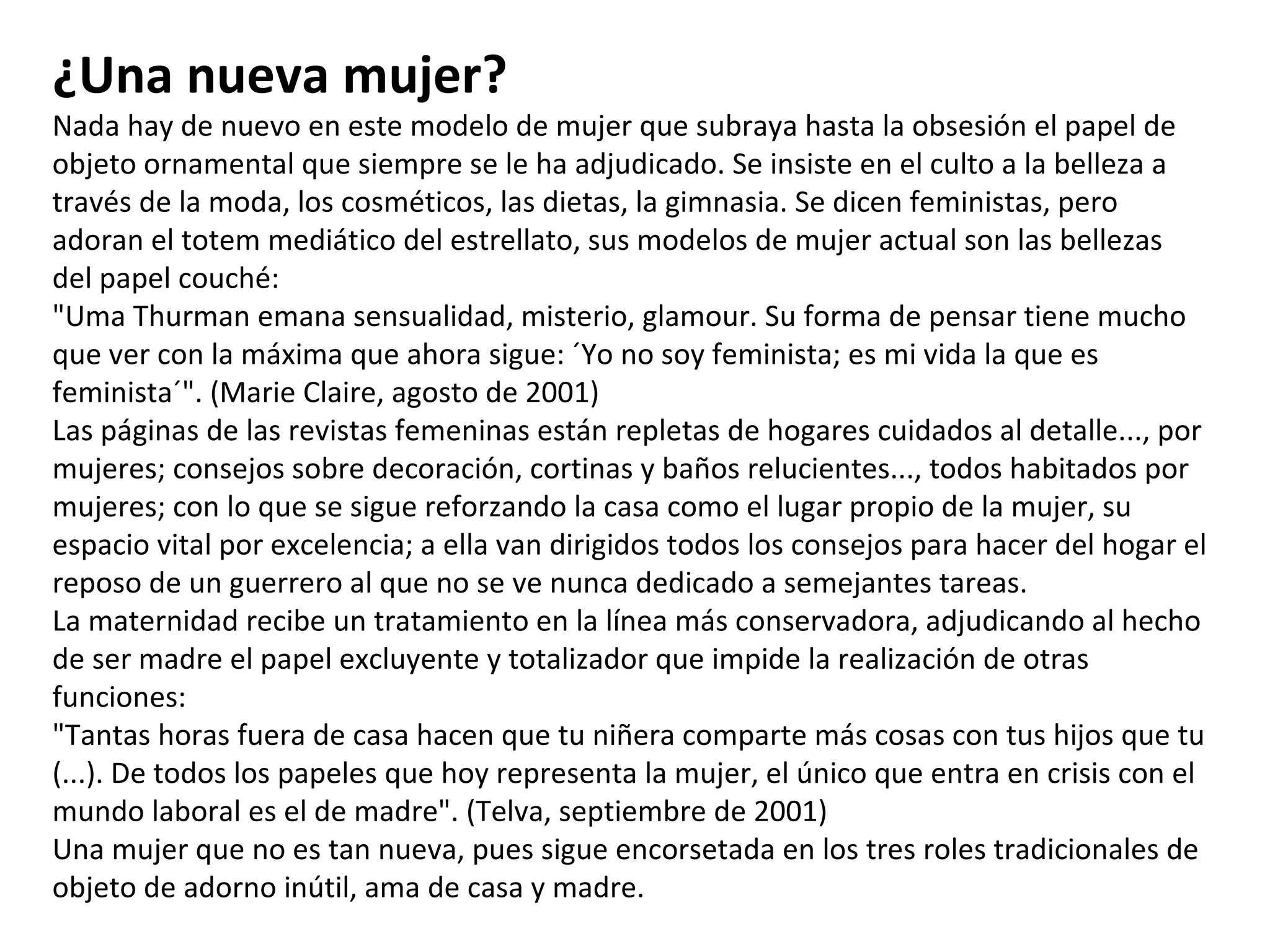 ¿Una nueva mujer? Nada hay de nuevo en este modelo de mujer que subraya hasta la obsesión el papel de objeto ornamental que siempre se le ha adjudicado. Se insiste en el culto a la belleza a través de la moda, los cosméticos, las dietas, la gimnasia. Se dicen feministas, pero adoran el totem mediático del estrellato, sus modelos de mujer actual son las bellezas del papel couché: "Uma Thurman emana sensualidad, misterio, glamour. Su forma de pensar tiene mucho que ver con la máxima que ahora sigue: ´Yo no soy feminista; es mi vida la que es feminista´". (Marie Claire, agosto de 2001) Las páginas de las revistas femeninas están repletas de hogares cuidados al detalle..., por mujeres; consejos sobre decoración, cortinas y baños relucientes..., todos habitados por mujeres; con lo que se sigue reforzando la casa como el lugar propio de la mujer, su espacio vital por excelencia; a ella van dirigidos todos los consejos para hacer del hogar el reposo de un guerrero al que no se ve nunca dedicado a semejantes tareas. La maternidad recibe un tratamiento en la línea más conservadora, adjudicando al hecho de ser madre el papel excluyente y totalizador que impide la realización de otras funciones: "Tantas horas fuera de casa hacen que tu niñera comparte más cosas con tus hijos que tu (...). De todos los papeles que hoy representa la mujer, el único que entra en crisis con el mundo laboral es el de madre". (Telva, septiembre de 2001) Una mujer que no es tan nueva, pues sigue encorsetada en los tres roles tradicionales de objeto de adorno inútil, ama de casa y madre. 