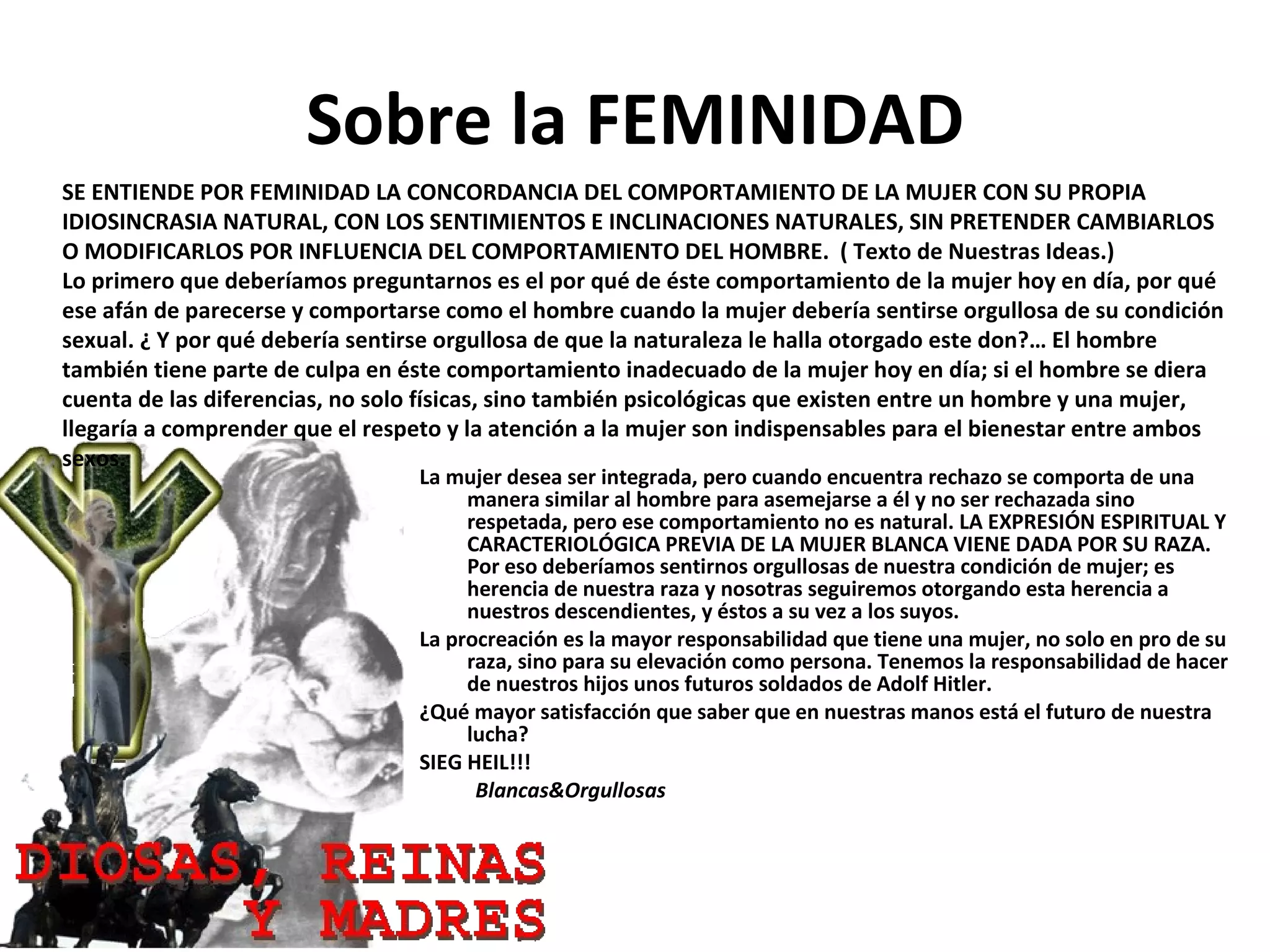 Sobre la FEMINIDAD La mujer desea ser integrada, pero cuando encuentra rechazo se comporta de una manera similar al hombre para asemejarse a él y no ser rechazada sino respetada, pero ese comportamiento no es natural. LA EXPRESIÓN ESPIRITUAL Y CARACTERIOLÓGICA PREVIA DE LA MUJER BLANCA VIENE DADA POR SU RAZA. Por eso deberíamos sentirnos orgullosas de nuestra condición de mujer; es herencia de nuestra raza y nosotras seguiremos otorgando esta herencia a nuestros descendientes, y éstos a su vez a los suyos. La procreación es la mayor responsabilidad que tiene una mujer, no solo en pro de su raza, sino para su elevación como persona. Tenemos la responsabilidad de hacer de nuestros hijos unos futuros soldados de Adolf Hitler.   ¿Qué mayor satisfacción que saber que en nuestras manos está el futuro de nuestra lucha?   SIEG HEIL!!! Blancas&Orgullosas SE ENTIENDE POR FEMINIDAD LA CONCORDANCIA DEL COMPORTAMIENTO DE LA MUJER CON SU PROPIA IDIOSINCRASIA NATURAL, CON LOS SENTIMIENTOS E INCLINACIONES NATURALES, SIN PRETENDER CAMBIARLOS O MODIFICARLOS POR INFLUENCIA DEL COMPORTAMIENTO DEL HOMBRE.  ( Texto de Nuestras Ideas.) Lo primero que deberíamos preguntarnos es el por qué de éste comportamiento de la mujer hoy en día, por qué ese afán de parecerse y comportarse como el hombre cuando la mujer debería sentirse orgullosa de su condición sexual. ¿ Y por qué debería sentirse orgullosa de que la naturaleza le halla otorgado este don?… El hombre también tiene parte de culpa en éste comportamiento inadecuado de la mujer hoy en día; si el hombre se diera cuenta de las diferencias, no solo físicas, sino también psicológicas que existen entre un hombre y una mujer, llegaría a comprender que el respeto y la atención a la mujer son indispensables para el bienestar entre ambos sexos. 
