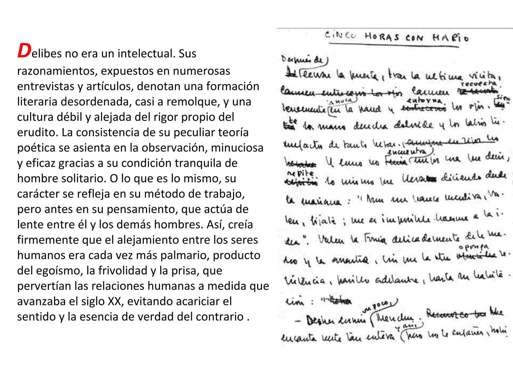 D elibes no era un intelectual. Sus razonamientos, expuestos en numerosas entrevistas y artículos, denotan una formación literaria desordenada, casi a remolque, y una cultura débil y alejada del rigor propio del erudito. La consistencia de su peculiar teoría poética se asienta en la observación, minuciosa y eficaz gracias a su condición tranquila de hombre solitario. O lo que es lo mismo, su carácter se refleja en su método de trabajo, pero antes en su pensamiento, que actúa de lente entre él y los demás hombres. Así, creía firmemente que el alejamiento entre los seres humanos era cada vez más palmario, producto del egoísmo, la frivolidad y la prisa, que pervertían las relaciones humanas a medida que avanzaba el siglo XX, evitando acariciar el sentido y la esencia de verdad del contrario . 