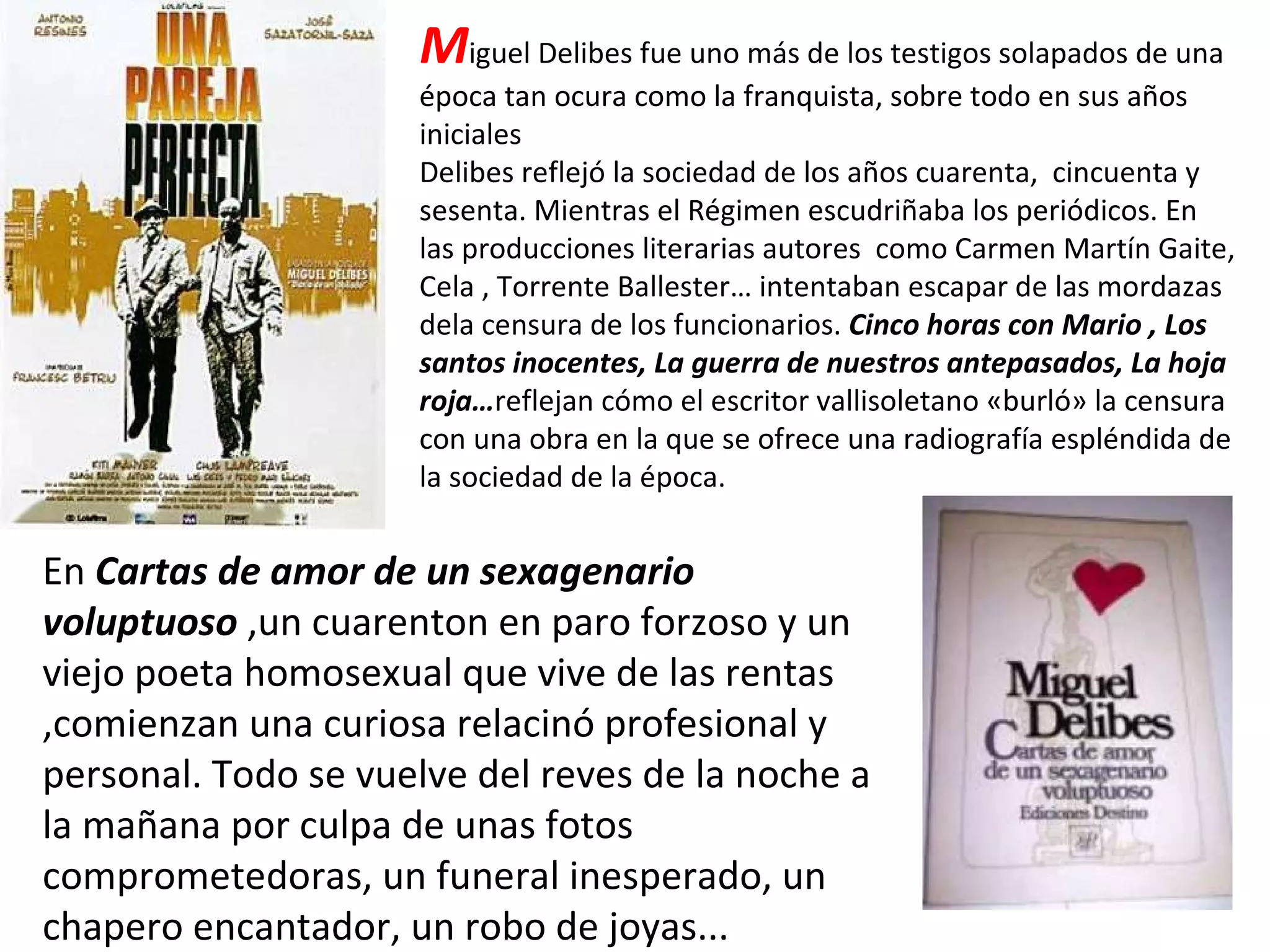 M iguel Delibes fue uno más de los testigos solapados de una época tan ocura como la franquista, sobre todo en sus años iniciales  Delibes reflejó la sociedad de los años cuarenta,  cincuenta y sesenta. Mientras el Régimen escudriñaba los periódicos. En las producciones literarias autores  como Carmen Martín Gaite, Cela , Torrente Ballester… intentaban escapar de las mordazas dela censura de los funcionarios.  Cinco horas con Mario , Los santos inocentes, La guerra de nuestros antepasados, La hoja roja… reflejan cómo el escritor vallisoletano «burló» la censura con una obra en la que se ofrece una radiografía espléndida de la sociedad de la época. En  Cartas de amor de un sexagenario voluptuoso  ,un cuarenton en paro forzoso y un viejo poeta homosexual que vive de las rentas ,comienzan una curiosa relacinó profesional y personal. Todo se vuelve del reves de la noche a la mañana por culpa de unas fotos comprometedoras, un funeral inesperado, un chapero encantador, un robo de joyas... 