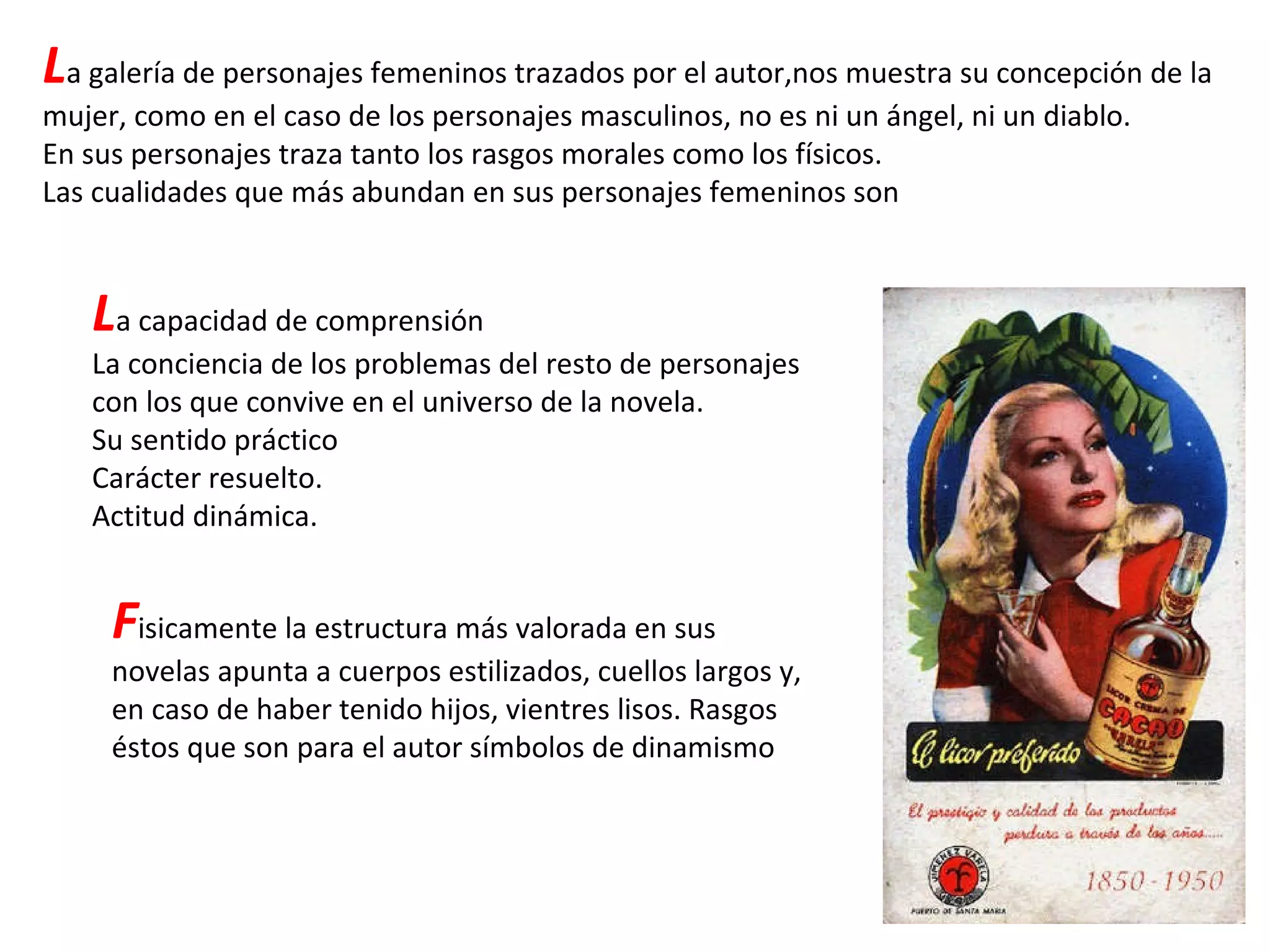 L a galería de personajes femeninos trazados por el autor,nos muestra su concepción de la mujer, como en el caso de los personajes masculinos, no es ni un ángel, ni un diablo. En sus personajes traza tanto los rasgos morales como los físicos. Las cualidades que más abundan en sus personajes femeninos son L a capacidad de comprensión La conciencia de los problemas del resto de personajes con los que convive en el universo de la novela. Su sentido práctico Carácter resuelto. Actitud dinámica. F isicamente la estructura más valorada en sus novelas apunta a cuerpos estilizados, cuellos largos y, en caso de haber tenido hijos, vientres lisos. Rasgos éstos que son para el autor símbolos de dinamismo 