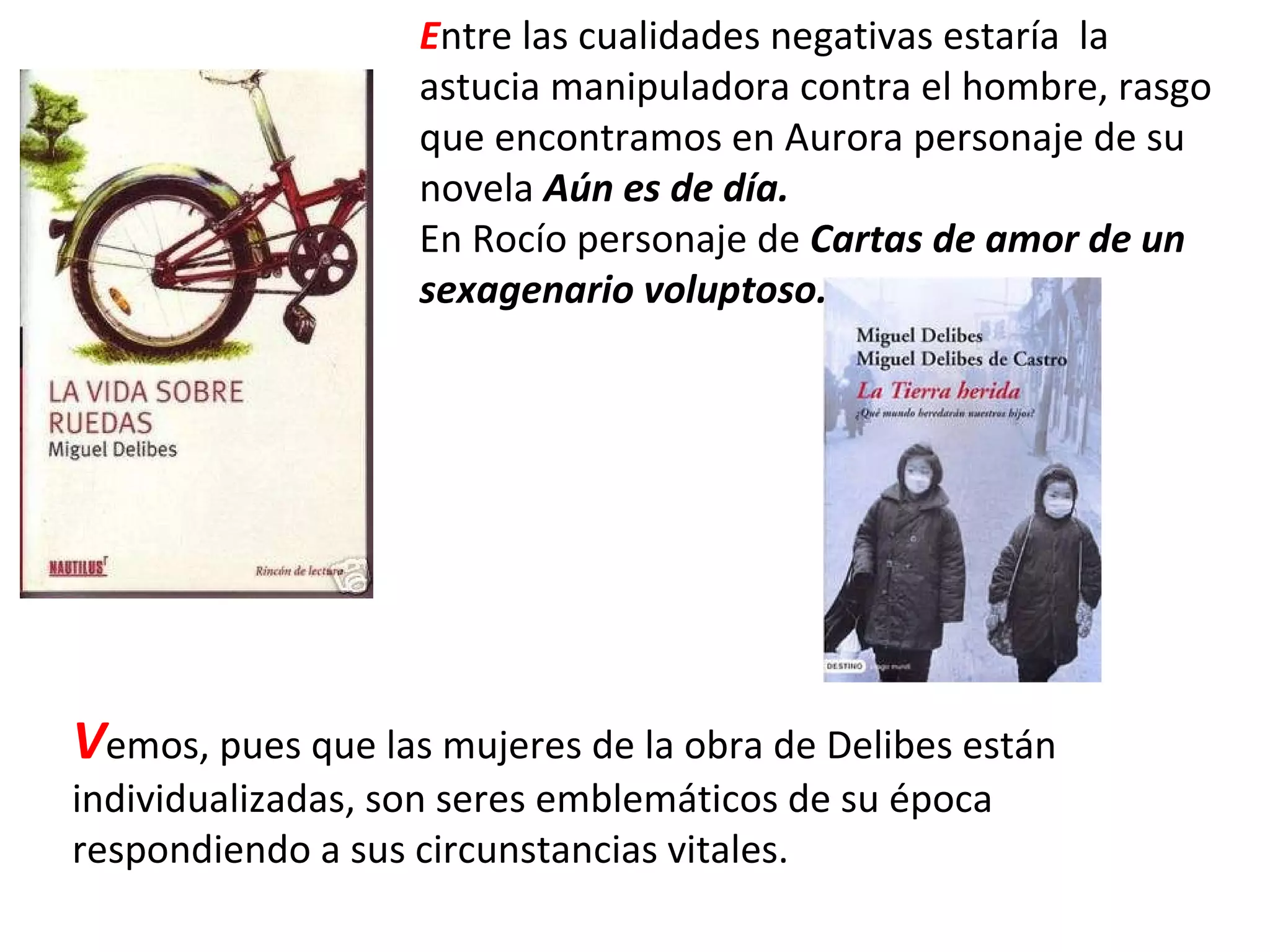 E ntre las cualidades negativas estaría  la astucia manipuladora contra el hombre, rasgo que encontramos en Aurora personaje de su novela  Aún es de día. En Rocío personaje de  Cartas de amor de un sexagenario voluptoso. V emos, pues que las mujeres de la obra de Delibes están individualizadas, son seres emblemáticos de su época respondiendo a sus circunstancias vitales. 